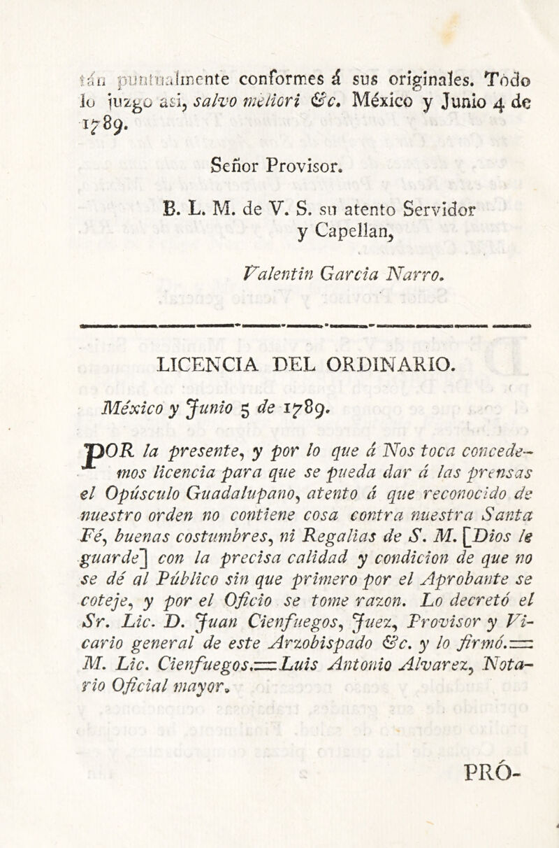 lili nijtiíua!ir¡cnte conformes á sus origínales. Todo í- o lo adj salvo m'diori Se» México y Junio 4 de 1^89. Señor Provisor. B. L. M. de V. S. sn atento Servidor y Capellán^ Valentín García Narro» LICENCIA DEL ORDINARIO. México y Junio ^ de 1 7^- T)OR la presente^ y por lo que á Nos toca concede-- nios licencia para que se pueda dar á las prensas el Opúsculo Guadalupano^ atento á que reconocido de nuestro orden no contiene cosa contra nuestra Santa Féj buenas costumbres.^ ni Regalías de S. M. [Dios le ■guarde'] con la precisa calidad y condición de que no se dé al Público sin que primero por el Aprobante se coteje.^ y por el Oficio se tome razón. Lo decretó el Sr. Lie. D. Juan Cienfuegos.^ Provisor y Vi- cario general de este Arzobispado &c. y lo firmó.z=z M. Lie. Cienfuegos.z=zLuis Antonio Alvarez^ Nota- rio Oficial mayor^ PRO- é