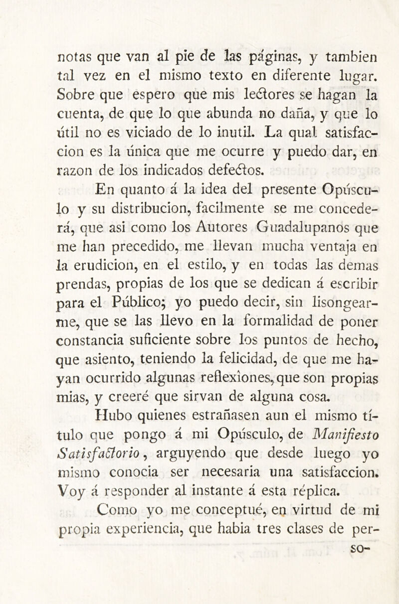 notas que van al pie de las páginas, y también tal vez en el mismo texto en diferente lugar. Sobre que espero que mis leélores se hagan la cuenta, de que lo que abunda no daña, y que lo útil no es viciado de lo inútil. La qual satisfac- ción es la única que me ocurre y puedo dar, en razón de los indicados defeéíos. En qiianto á la idea del presente Opúscu- lo y su distribución, fácilmente se me concede- rá, que asi como los Autores Guadalupanos que me han precedido, me llevan mucha ventaja en la erudición, en el estilo, y en todas las demas prendas, propias de los que se dedican á escribir para el Público; yo puedo decir, sin lisongear- me, que se las llevo en la formalidad de poner constancia suficiente sobre los puntos de hecho, que asiento, teniendo la felicidad, de que me ha- yan ocurrido algunas reflexiones, que son propias mias, y creeré que sirvan de alguna cosa. Hubo quienes estrañasen aun el mismo tí- tulo que pongo á mi Opúsculo, de Manifestó SütisfaSíorio, arguyendo que desde luego yo mismo conocía ser necesaria una satisfacción. Voy á responder al instante á esta réplica. Como yo me conceptué, en virtud de mi propia experiencia, que había tres clases de per-