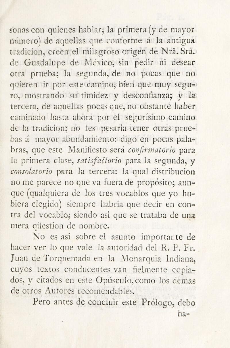 sonas con quienes hablar; la primera (y de mayor mímero) de aquellas que conforme á la antigua tradición, creen el milagroso origen de Nrá. Srá. de Guadalupe de México, sin pedir ni desear otra prueba; la segunda, de no pocas que no quieren ir por este camino, bien que muy segu- ro, mostrando su timidez y desconfianza; y la tercera, de aquellas pocas que, no obstante haber caminado hasta ahora por el segurísimo camino de la tradición; no les pesarla tener otras prue- bas á mayor abundamiento: digo en pocas pala- bras, que este Manifiesto será confirmatorio para la primera clase, satisfaCiorio para la segunda, y consolatorio para la tercera: la qual distribución no me parece no que va fuera de propósito; aun- que (qualquiera de los tres vocablos que yo hu- biera elegido) siempre habría que decir en con- tra del vocablo; siendo asi que se trataba de una mera qüestion de nombre. No es asi sobre el asunto importarte de hacer ver lo que vale la autoridad del R. P. Fr. Juan de Torquemada en la Monarquía Indiana, cuyos textos conducentes van fielmente copia- dos, y citados en este Opúsculo, como los demas de otros Autores recomendables. Pero antes de concluir este Prólogo, debo ha-