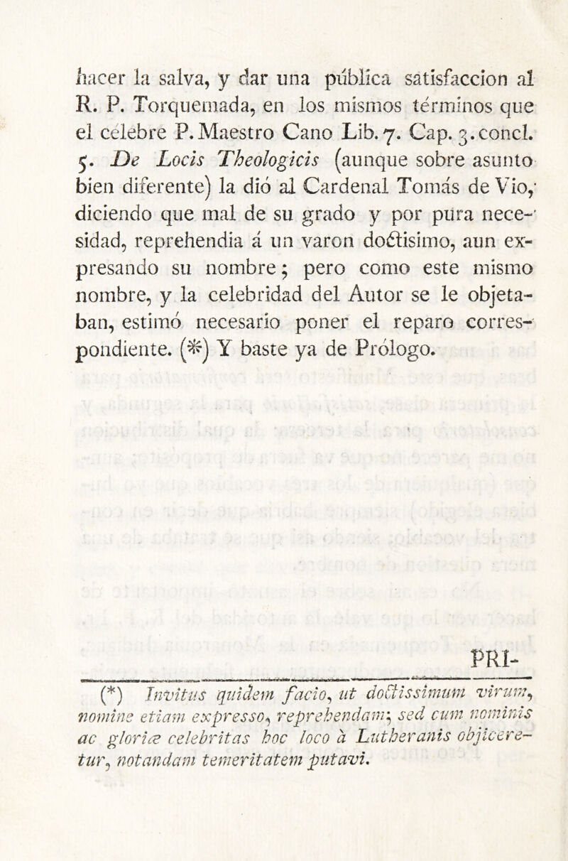 hacer la salva, y dar una publica satisfacción al R. P. Torquemada, en los mismos términos que el celebre P.Maestro Cano Lib. 7. Cap. 3.concl. 5. £>e Locis Theologicis (aunque sobre asunto bien diferente) la dio al Cardenal Tomás de Vio,' diciendo que mal de su grado y por pura nece-' sidad, reprehendía á un varón doélisimo, aun ex- presando su nombre; pero como este mismo nombre, y la celebridad del Autor se le objeta- ban, estimó necesario poner el reparo corres- pondiente. (^) Y baste ya de Prólogo. PRI-_ (*) (*) Jnvitus qiñdem facio^ iit doüissimmt virinn^ nomins etiam expresso^ reprehendanr^ sed cum nomirds ac gloríee celebritas hoc loco a Ltitheranis objicere- tur^ notandam tenieritatem putavi.
