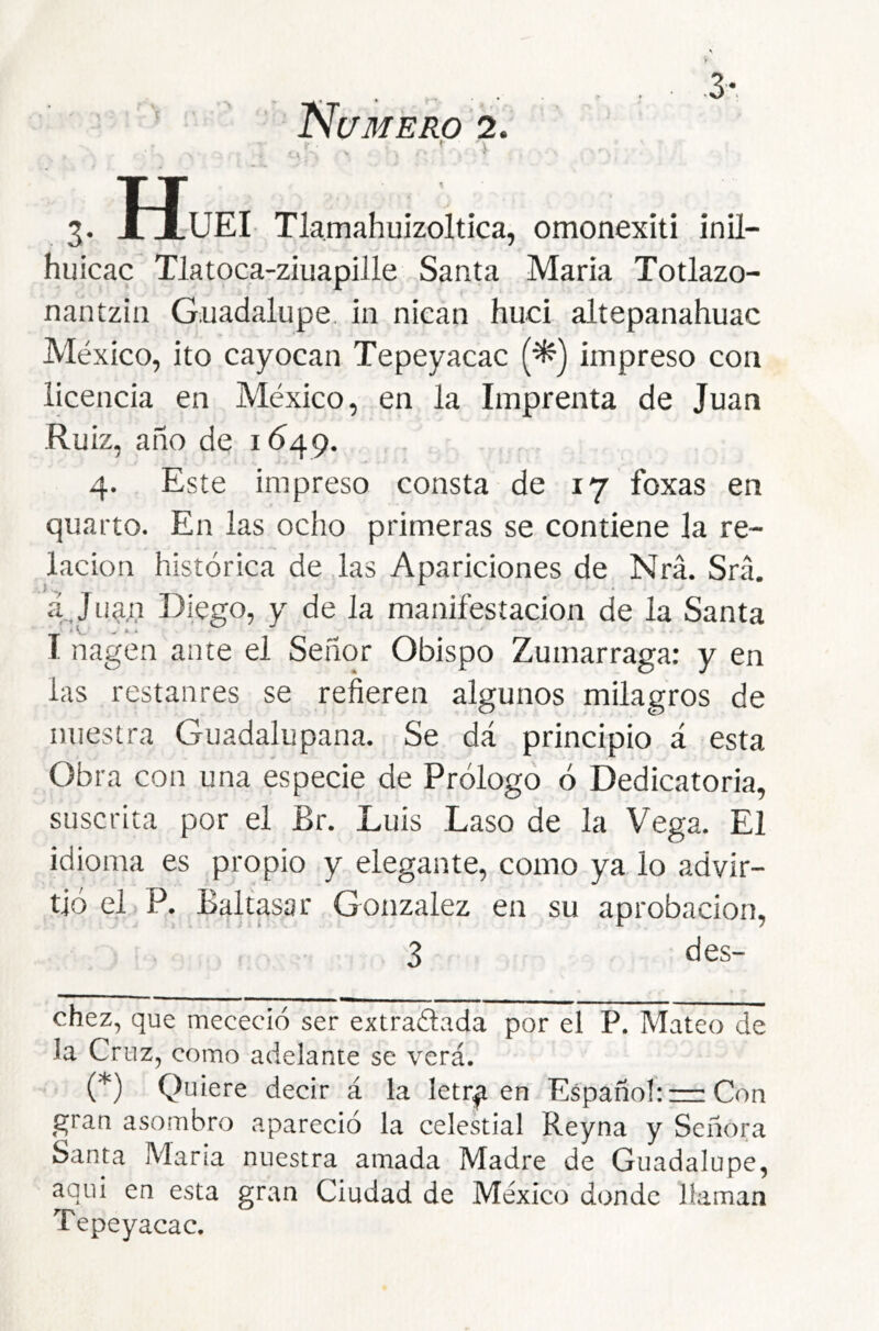 . ■ ■ >■ Nc/MERO 2. ; 3. IIuEI Tlamahuizoltica, omonexiti inil- huicac Tlatoca-ziuapille Santa María Totlazo- nantzin Guadalupe, in niean huci altepanahuac México, ito cayocan Tepeyacac (^) impreso con licencia en México, en la Imprenta de Juan •Ruiz, año de 1649. 4. Este impreso consta de 17 foxas en quarto. En las ocho primeras se contiene la re- lación histórica de las Apariciones de Nrá. Srá. á,Jua,n Diego, y de la manifestación de la Santa I nagen ante el Señor Obispo Zumarraga: y en las restanres se refieren algunos milagros de nuestra Guadalupana. Se dá principio á esta Obra con una especie de Prólogo ó Dedicatoria, suscrita por el Br. Luis Laso de la Vega. El idioma es propio y elegante, como ya lo advir- tió el P. Baltasar González en su aprobación, 3 des- * (*) chez, que mececió ser extrañada por el P. Mateo de la Cruz, como adelante se verá. (*) Quiere decir á la letr^ en Español: = Con gran asombro apareció la celestial Reyna y Señora Santa Maria nuestra amada Madre de Guadalupe, aqui en esta gran Ciudad de México donde llaman Tepeyacac.
