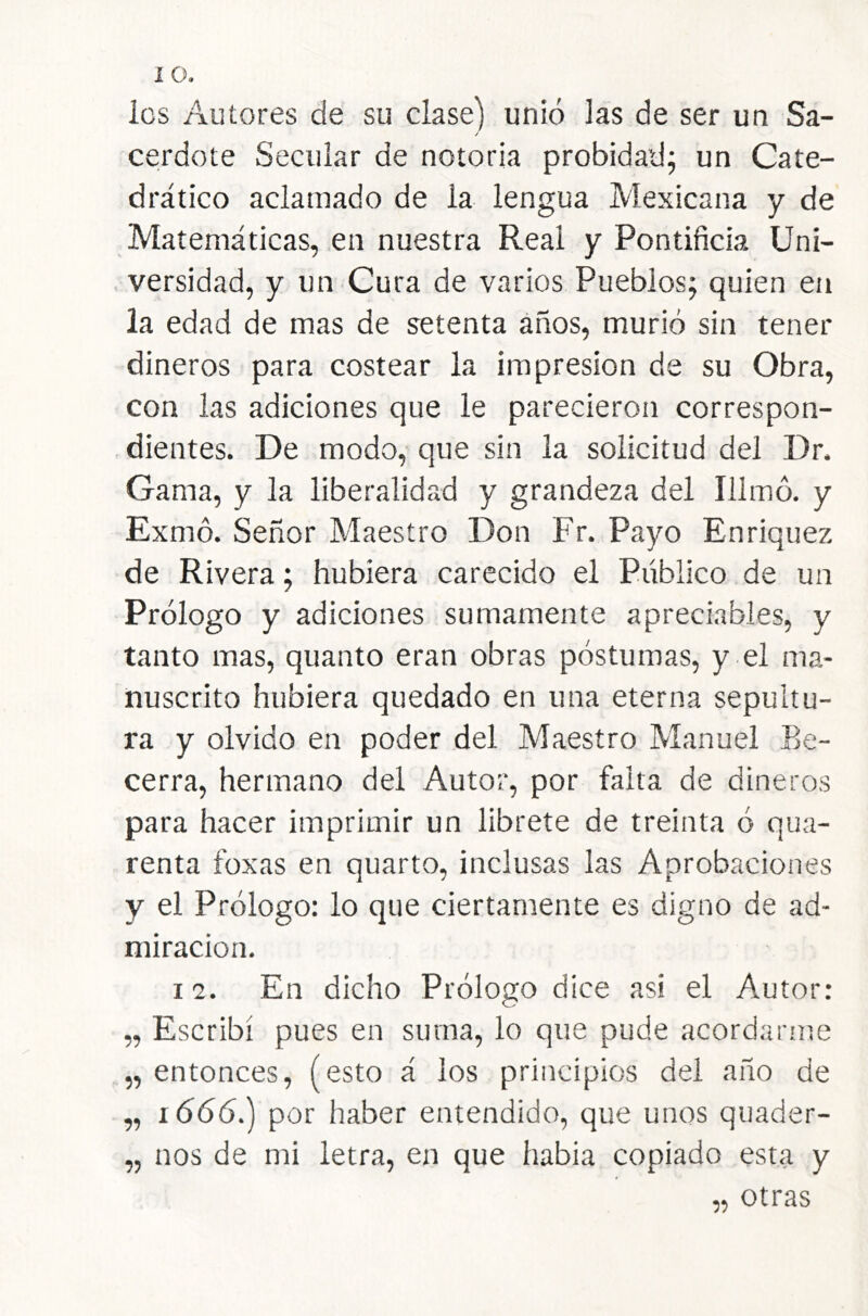 los Autores de su clase) unió las de ser un Sa- / ceirdote Secular de notoria probidad; un Cate- drático aclamado de la lengua Mexicana y de Matemáticas, en nuestra Real y Pontificia Uni- . versidad, y un Cura de varios Pueblos; quien en la edad de mas de setenta años, murió sin tener dineros para costear la impresión de su Obra, con las adiciones que le parecieron correspon- , dientes. De modo, que sin la solicitud del Dr. Gama, y la liberalidad y grandeza del Illmó. y Exmó. Señor Maestro Don Fr. Payo Enrique?, de Rivera; hubiera carecido el Público de un Prólogo y adiciones sumamente apreciables, y tanto mas, quanto eran obras póstumas, y el ma- nuscrito hubiera quedado en una eterna sepultu- ra y olvido en poder del Maestro Manuel Be- cerra, hermano del Autor, por falta de dineros para hacer imprimir un librete de treinta ó qua- renta foxas en quarto, inclusas las Aprobaciones y el Prólogo: lo que ciertamente es digno de ad- miración, 1 2. En dicho Prólogo dice asi el Autor: „ Escribí pues en suma, lo que pude acordarme „ entonces, (esto á los principios del año de „ 1666.) por haber entendido, que unos quader- „ nos de mi letra, en que habia copiado esta y „ otras