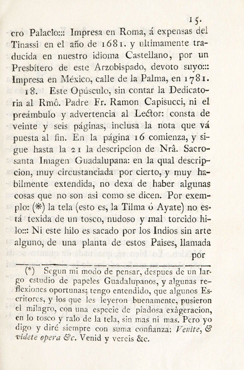 M; ero Palacio::: Impresa en Roma, á expensas dei Tinassi en el año de i68i. y últimamente tra- ducida en nuestro idioma Castellano, por un Presbítero de este Arzobispado, devoto suyo::: Impresa en México, calle de la Palma, en 1781. 18. Este Opúsculo, sin contar la Dedicato- ria al Rmc. Padre Fr. Ramón Capisucci, ni el preámbulo y advertencia al Leélor: consta de veinte y seis páginas, inclusa la nota que vá puesta al fin. En la página 16 comienza, y si- gue hasta la 21 la descripción de Nrá. Sacro- santa Imagen Guadalupana: en la qual descrip- ción, muy circustanciada por cierto, y muy há- bilmente extendida, no dexa de haber algunas cosas que no son asi como se dicen. Por exem- plo: (^) la tela (esto es, la Tilma ó Ayate) no es- tá texida de un tosco, nudoso y mal torcido hi- lo::: Ni este hilo es sacado por los Indios sin arte alguno, de una planta de estos Paises, llamada por O Según mi modo de pensar, después de un lar- go estudio de papeles Guadalupanos, y algunas re- flexiones oportunas^ tengo entendido, que algunos Es- critores, y los que les leyeron buenamente, pusieron el milagro, con una especie de piadosa exageración, en lo tosco y ralo de la tela, sin mas ni mas. Pero yo digo y diré siempre con suma confianza: Venite^ (B videte opera &c. Venid y vercis 8ic.