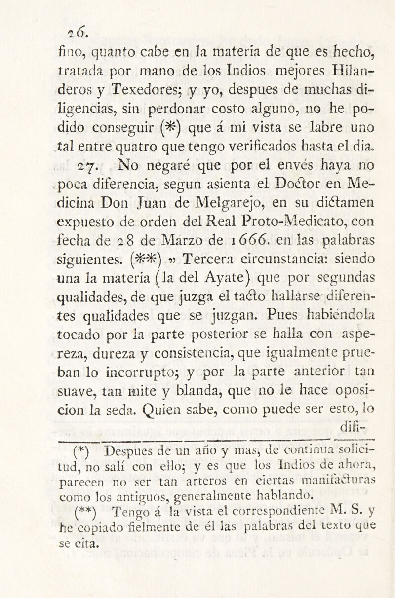 2(5. fino, quanto cabe en ía materia de que es hecho, tratada por mano de los Indios mejores Hilan- deros y Texedores; y yo, después de muchas di- ligencias, sin perdonar costo alguno, no he po- dido conseguir (^') que á mi vista se labre uno tal entre quatro que tengo verificados hasta el dia, 27. No negaré que por el envés haya no poca diferencia, según asienta el Docítor en Me- dicina Don Juan de Melgarejo, en su di(5íamen expuesto de orden del Real Proto-Medicato, con fecha de 28 de Marzo de 1666. en las palabras siguientes. (-5^^') 11 Tercera circunstancia: siendo una la materia (la del Ayate) que por segundas qualidades, de que juzga eltaélo hallarse diferen- tes qualidades que se juzgan. Pues habiéndola tocado por la parte posterior se halla con aspe- reza, dureza y consistencia, que igualmente prue- ban lo incorrupto; y por la parte anterior tan suave, tan mite y blanda, que no le hace oposi- ción la seda. Quien sabe, como puede ser esto, lo (*) Después de un ano y mas, de continua solici- tud, no salí con ello; y es que los Indios de ahora, parecen no ser tan arteros en ciertas manifacluras como los antiguos, generalmente hablando. (**) Tengo á la vista el correspondiente M. S. y he copiado fielmente de él las palabras del texto que se cita.