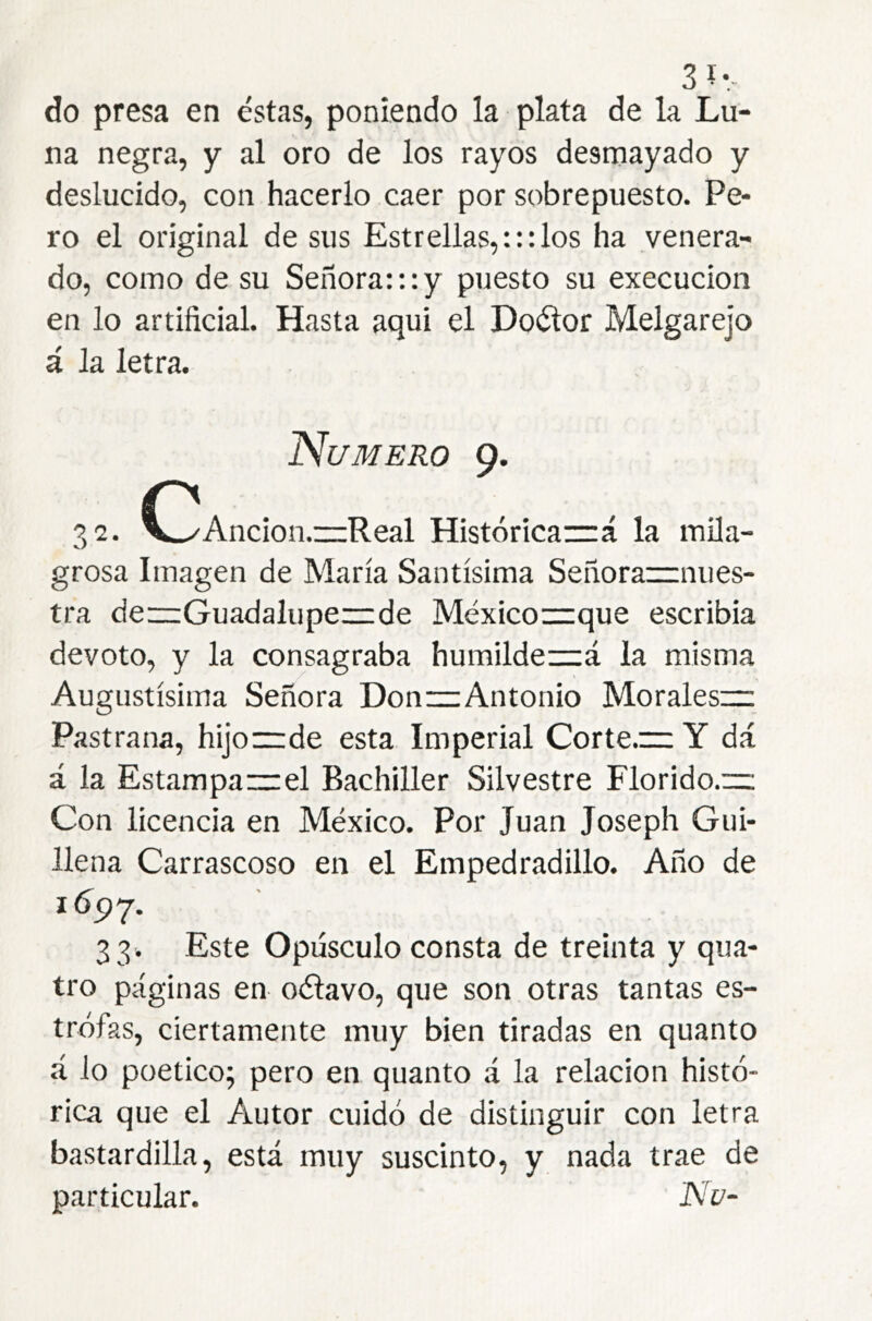 3Í-- do presa en éstas, poniendo la plata de la Lu- na negra, y al oro de los rayos desmayado y deslucido, con hacerlo caer por sobrepuesto. Pe- ro el original de sus Estrellas,:::los ha venera- do, como de su Señora:::y puesto su execucion en lo artificial. Hasta aqui el Doélor Melgarejo á la letra. Numero 9. 32. C^Ancion.—Real Histórica~á la mila- grosa Imagen de María Santísima Señorarrnues- tra de—Guadaluperrde México—que escribia devoto, y la consagraba humildez=á la misma Augustísima Señora Don—Antonio Moraleszr Pastrana, hijo—de esta Imperial Corte.— Y dá á la Estampa—el Bachiller Silvestre Florido.— Con licencia en México. Por Juan Joseph Gui- llena Carrascoso en el Empedradillo. Año de 3 3. Este Opúsculo consta de treinta y qua- tro páginas en oítavo, que son otras tantas es- trofas, ciertamente muy bien tiradas en quanto á lo poético; pero en quanto á la relación histó- rica que el Autor cuidó de distinguir con letra bastardilla, está muy suscinto, y nada trae de particular. Nu-