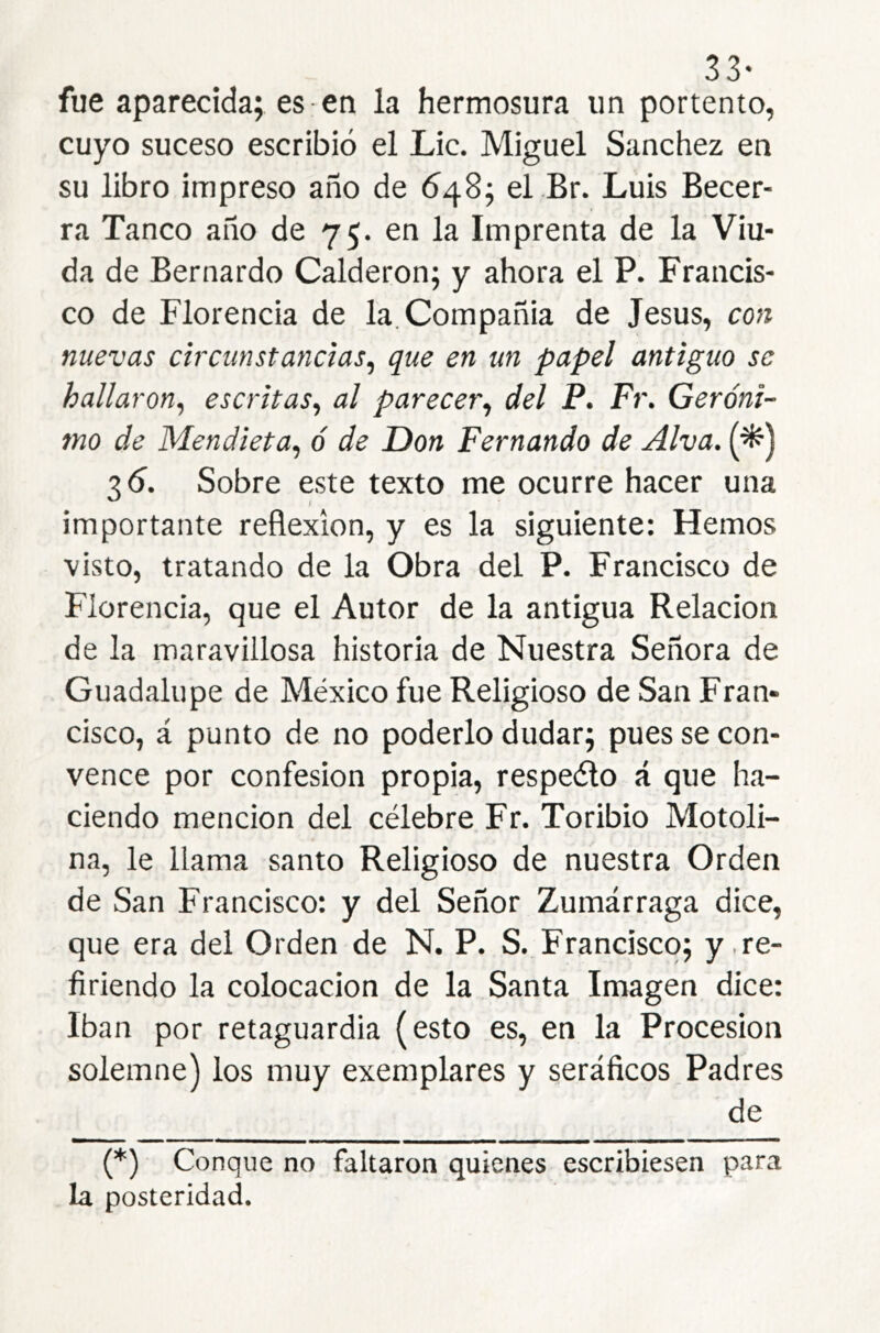 33- fue aparecida; es en la hermosura un portento, cuyo suceso escribió el Lie. Miguel Sánchez en su libro impreso año de 648; el Br. Luis Becer- ra Tanco año de 75. en la Imprenta de la Viu- da de Bernardo Calderón; y ahora el P. Francis- co de Florencia de la. Compañía de Jesús, con nuevas circunstancias^ que en un papel antiguo se hallaron^ escritas^ al parecer., del P. Fr, Geróni- mo de Mendieta, ó de Don Fernando de Alva. (^) 36^. Sobre este texto me ocurre hacer una importante reflexión, y es la siguiente: Hemos ■visto, tratando de la Obra del P. Francisco de Florencia, que el Autor de la antigua Relación de la maravillosa historia de Nuestra Señora de Guadalupe de México fue Religioso de San Fran- cisco, á punto de no poderlo dudar; pues se con- vence por confesión propia, respeélo á que ha- ciendo mención del célebre Fr. Toribio Motoli- na, le llama santo Religioso de nuestra Orden de San Francisco: y del Señor Zumárraga dice, que era del Orden de N. P. S. Francisco; y .re- firiendo la colocación de la Santa Imagen dice: Iban por retaguardia (esto es, en la Procesión solemne) los muy exemplares y seráficos Padres de (*) (*) Conque no faltaron quienes escribiesen para la posteridad.