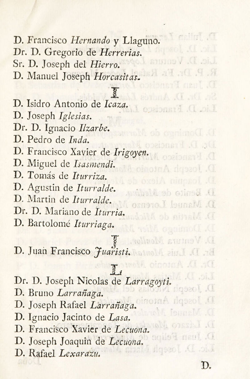 D. Francisco Hernando y Llaguiio. Dr. D. Gregorio de Herrerías. Sr. D. Joseph del Hierro. D. Manuel Joseph Horca'sitds. í D. Isidro Antonio de Icaza. D. Joseph Iglesias. Dr. D. Ignacio Ilzarbe. D. Pedro de Inda. D. Francisco Xavier de Irigoyen. D. Miguel de Isasmendi. D. Tomás de Iturriza. D. Agustin de Iturralde. D. Martin de Iturralde. Dr. D. Mariano de Iturria. D. Bartolomé Iturriaga. I D. Juan Francisco Juaristi. Dr. D. Joseph Nicolás de Ldrfagoyti D. Bruno Larrañaga. D. Joseph Rafael Larrañaga. D. Ignacio Jacinto de Lasa. D. Francisco Xavier de Lecuona. D. Joseph Joaquin de Lecuona. D. Rafael Lexarazu.