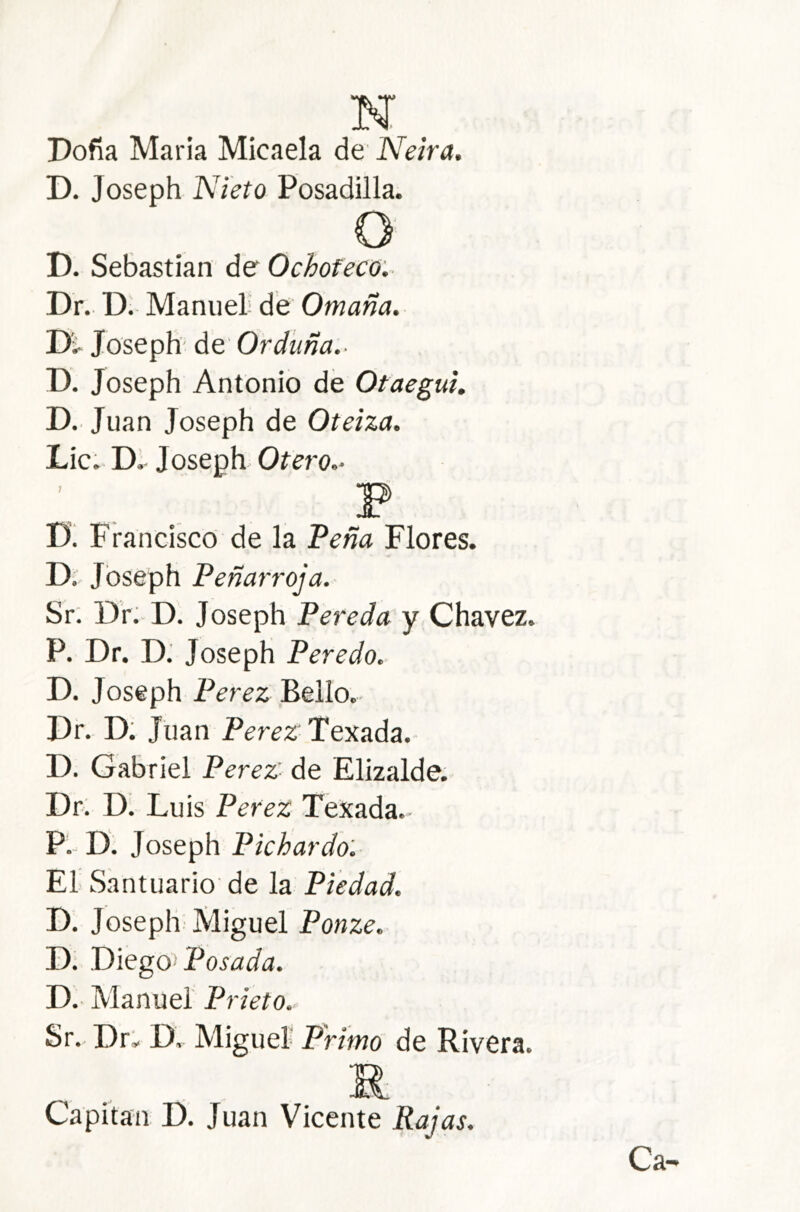 N Doña María Micaela de Neira. D. Joseph Nieto Pesadilla. O' D. Sebastian de Ochofeco:^ Dr. D. Manuel de Omaña. Joseph' de Orduña.- D. Joseph Antonio de Otaegui. D. Juan Joseph de Oteiza. Lie. D. Joseph. Ofej'o.. D! Francisco de la Teña Flores. D, Joseph Peñarroja. Sr. Dr: D. Joseph Pereda y Chavez. P. Dr. D: Joseph Peredo. D. Joseph Perez Bello.- Dr. D: Juan Perez Texada. D. Gabriel Perez- de Elizalde. Dr. DI Luis Perez Texada. P. D. Joseph Pichardo: El Santuario' de la Piedad. D. Joseph Miguel Ponze. D. Diegos Posada. D.- Manuel Prieto.. Sr. Dr: D. Miguel Primo de Rivera. Capitán D. Juan Vicente Rajas. Ca-