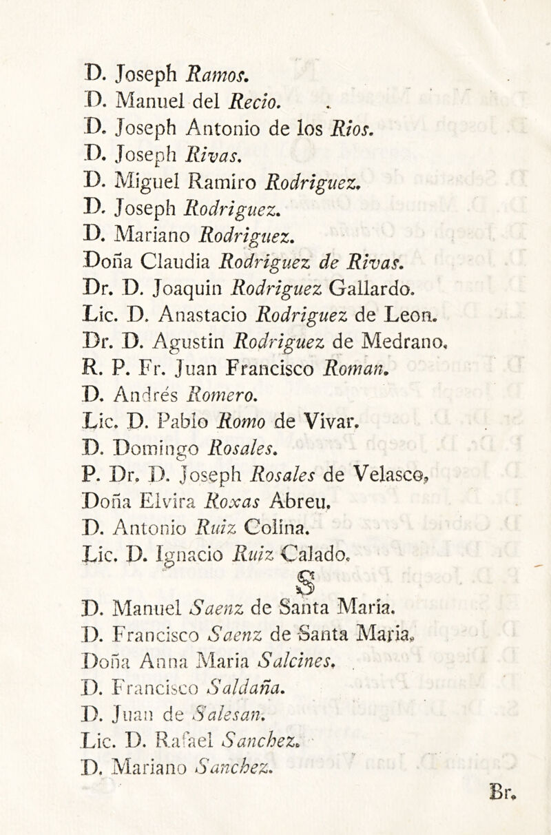 D. Manuel del Recio. D. Joseph Antonio de los Ríos. D. Joseph Rivas, D. Miguel Ramiro Rodríguez. D. Joseph Rodríguez. D. Mariano Rodríguez. Doña Claudia Rodríguez de Rivas. Dr. D. Joaquin Rodríguez Gallardo. Lie. D. Anastacio Rodríguez de León. Dr. D. Agustin Rodríguez de Medrano. R. P. Fr. Juan Francisco Román. D. Andrés Romero. Lie. D. Pablo Romo de Vivar. D. Dominao Rosales. O P. Dr. D. Joseph Rosales de Velasco, Doña Eiv' ira Roxas Abren. D. Antonio Ruíz Colína. Lie. D. Ignacio Ruíz Calado. D. Manuel Saenz de Santa María. I). Fra ncisco Saenz de -Santa María» Dona Alina María Salcines, D. Francisco Saldaña. I ^ D. Juan de Salesan. Lie. D. Rafael Sánchez. • D. Mariano Sánchez.