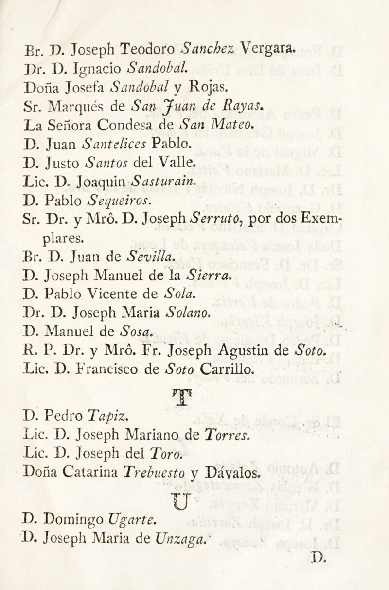 Br. P. Joseph Teodoro Sánchez Vergara. Pr. D. Ignacio Sandobal. Doña Josefa Sandobal y Rojas. Sr. Marqués de San Juan de Rayas, La Señora Condesa de San Mateo. D. Juan Santelices Pablo. IL Justo Santos del Valle. Lie. D. Joaquin Sasturain. D. Pablo Sequeiros. Sr. Dr. y Mró. D. Joseph Serrato, por dos Exem- plares. Br. D. Juan de Sevilla. D. Joseph Manuel de la Sierra. D. Pablo Vicente de Sola. Dr. D. Joseph Maria Solano. D. Manuel de Sosa. R. P. Dr. y Mró. Fr. Joseph Agustín de Soto. Lie. D. Francisco de Soto Carrillo. rp JL D. Pedro Tapiz. Lie. D. Joseph Mariano de Torres. Lie. D. Joseph del Toro. Doña Catarina Trebuesto y Davales. ■ V « . ü ■ D. Domingo ligarte. D. Joseph Maria de Unzaga.' D.