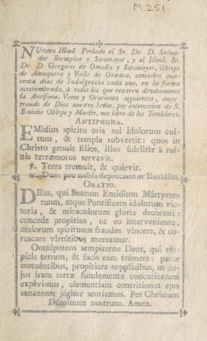 ] VíUtu 1U»S Prelado el St. Dr. D. Salva-'^ ■>b M ^ dor Btempica y Sototnjyoi^, y tí lurno, Sr, . J)r Z}, Gn]gorio fÍ9 Omañ^i y SoiomayoTt Qh^spj I de Antequera y Valle de OaA^aca^ cancedetí qua- < refiiei dÍAS de Indiihencia Cirtcia tmoy en Íí% /opi^'df \ acostuiHbradí^, á todos Iqí que reza-rcH devotamente \ /<? Anitfonat Vefso y Oraciones sij^uientes ^ imve « trando de Dhs mee siró Sctior^ por l^U erees ion de S* I E midió Obispo y Mártir, nos libre de ks Temblor a, j * ... ^ Antiphoi^a. i ^■’Miáius .‘spirifu oris sui Idoiorura cui ^ \ íLj ^íuán , -3c templa iubvercit: quo:i in I I Cbmto gsnuk íiJios, iílo» fideikbr á rw-1 tjis «eírafmotus servavit. | f. Terra tr-srault, -h. quievit. | pro iiobsi «ítpí'v-ianiiii’- Tw/iidl&S'íi, Ohatío. ■ f Has> qvi Beatum EnjidUisu Máríyrer 11 tuum, aíqae Pontificara idolomm vic- ^ I toria , át mlracuioíum g!ori,i decnrssi j: i I concede propkius , nc -o ínter verdeo't, i •“ maioram spirítHura fraudes vi¡.íc co í fysears váríáíibvs mer-earnur. I ^ Otanipoíení sempiterne f?etis, qu rí- | picis terrarn, dr. íacis eaoi irémers; pa: c j metaémibus, j>ropiiiare suppücil-as, ur .u- | ) jas irarn ierra luuda.tneats coíK,aV!.;riri;!R 1 expá'v¡í.nus_, dementiam contritioues ejus ¡ wna.ntera júgítí'r senfiamus. Per Chriscuir, 5 X^óqjinüsn uoitruai. Amen. ‘ i I 4 I MTit, jmtit p-^iau