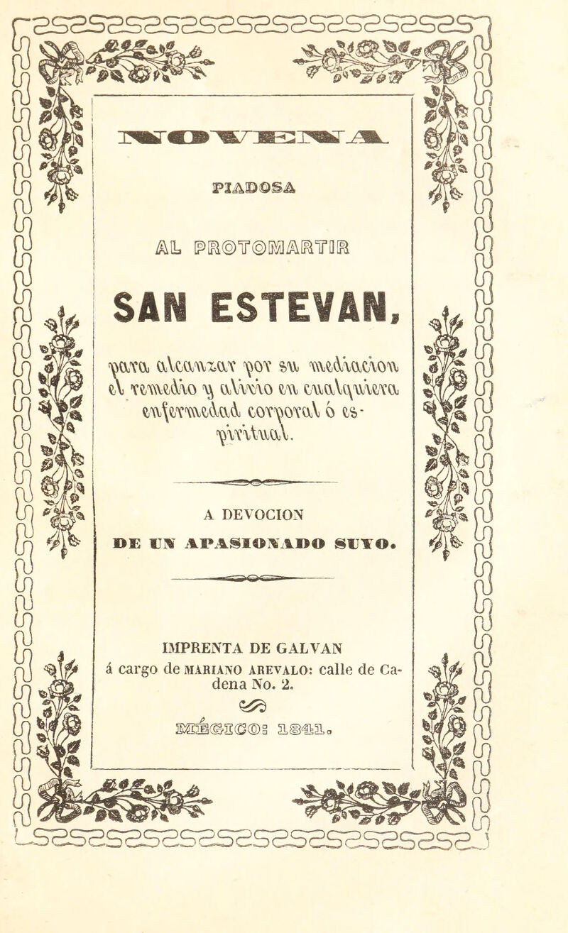 •2S2SaS3S2S2S2S2SaSSS2 P3AD©S^ ^iL [p[R(o)ir©íi^i^[^iro[B SAN ESTEVAN. 'oa'YOj aVtaui,aT ^ov %\\ mc^^mdou u 'Ví-(\\e;^\o aVmo m tuaVt\u\CTa e;A\\CTmt(\;aAj to'í^oxaV ó ts- ^\xUuüjV. A DEVOCION OE VM APASlOiVADO SEAO* IMPRENTA DE CALVAN á cargo de mahiaivo arevalo: calle de Ca- dena No. 2. $S5Í©S(S®§ a©€iaa .sasas2sssas2s5s2sa.52sas2.