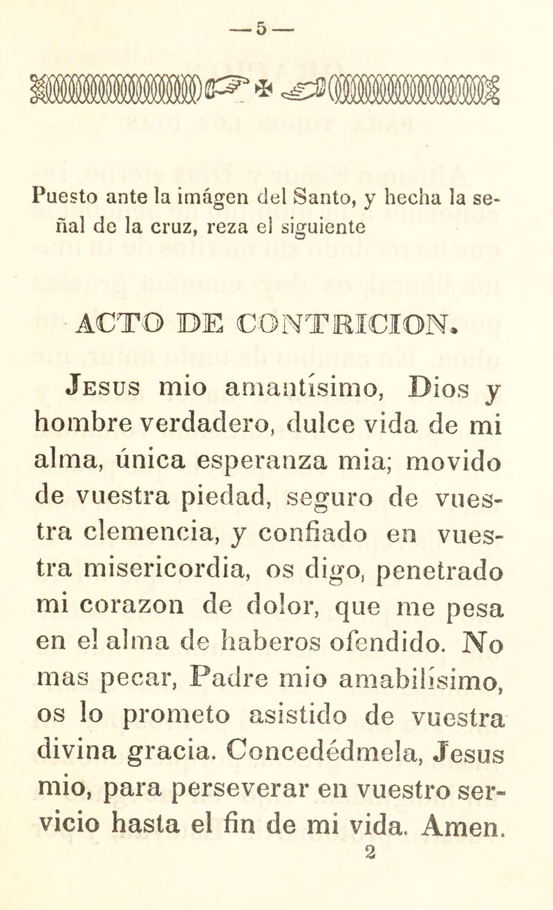 -5-— Puesto ante la imagen del Santo, y hecha la se- ñal de la cruz, reza el siguiente ACTO BE CONTRICION* Jesús mió amaiitísimo, Dios y hombre verdadero, dulce vida de mi alma, única esperanza mia; movido de vuestra piedad, seguro de vues- tra clemencia, y confiado en vues- tra misericordia, os digo, penetrado mi corazón de dolor, que me pesa en el alma de haberos ofendido. No mas pecar, Padre mió amabilísimo, os lo prometo asistido de vuestra divina gracia. Concedédmela, Jesús mió, para perseverar en vuestro ser- vicio hasta el fin de mi vida. Amen.