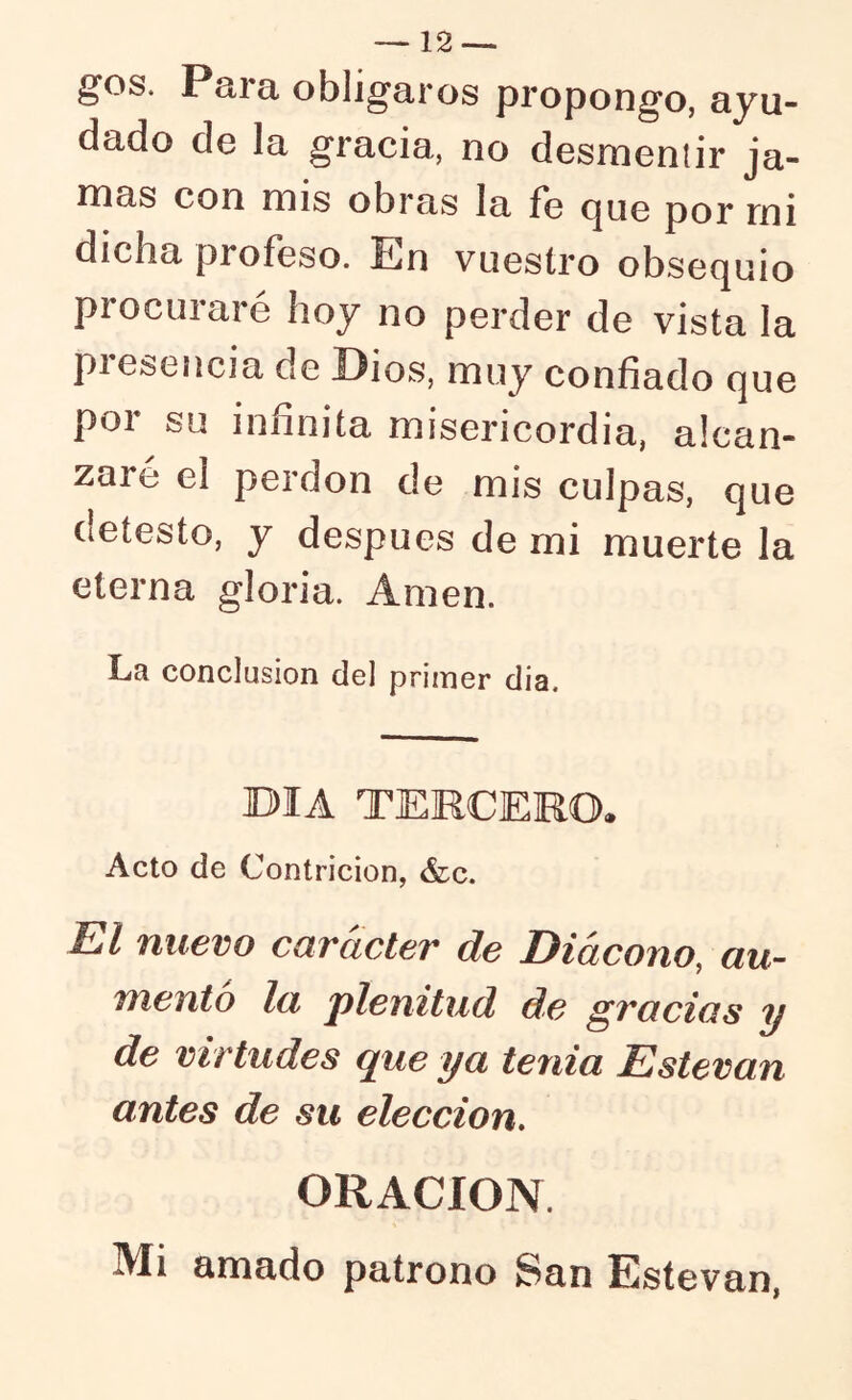 — 12—. ^os. Píira, obligaros propongo, ayu- dado de la gracia, no desmeniir ja- rnas con mis obras la fe (jue por rni dicha profeso. En vuestro obsequio procuraré hoy no perder de vista la presencia de Dios, muy confiado que por su infinita misericordia, alcan- zare el perdón de mis culpas, que detesto, y después de mi muerte la eterna gloria. Amen. La conclusión del primer día. BIA TEMCEMO. Acto de Contrición, &c. El nuevo carácter de Diácono, au- mento la plenitud de gracias y de virtudes que ya tenia Esteran antes de su elección, ORACION. Mi amado patrono San Estovan,