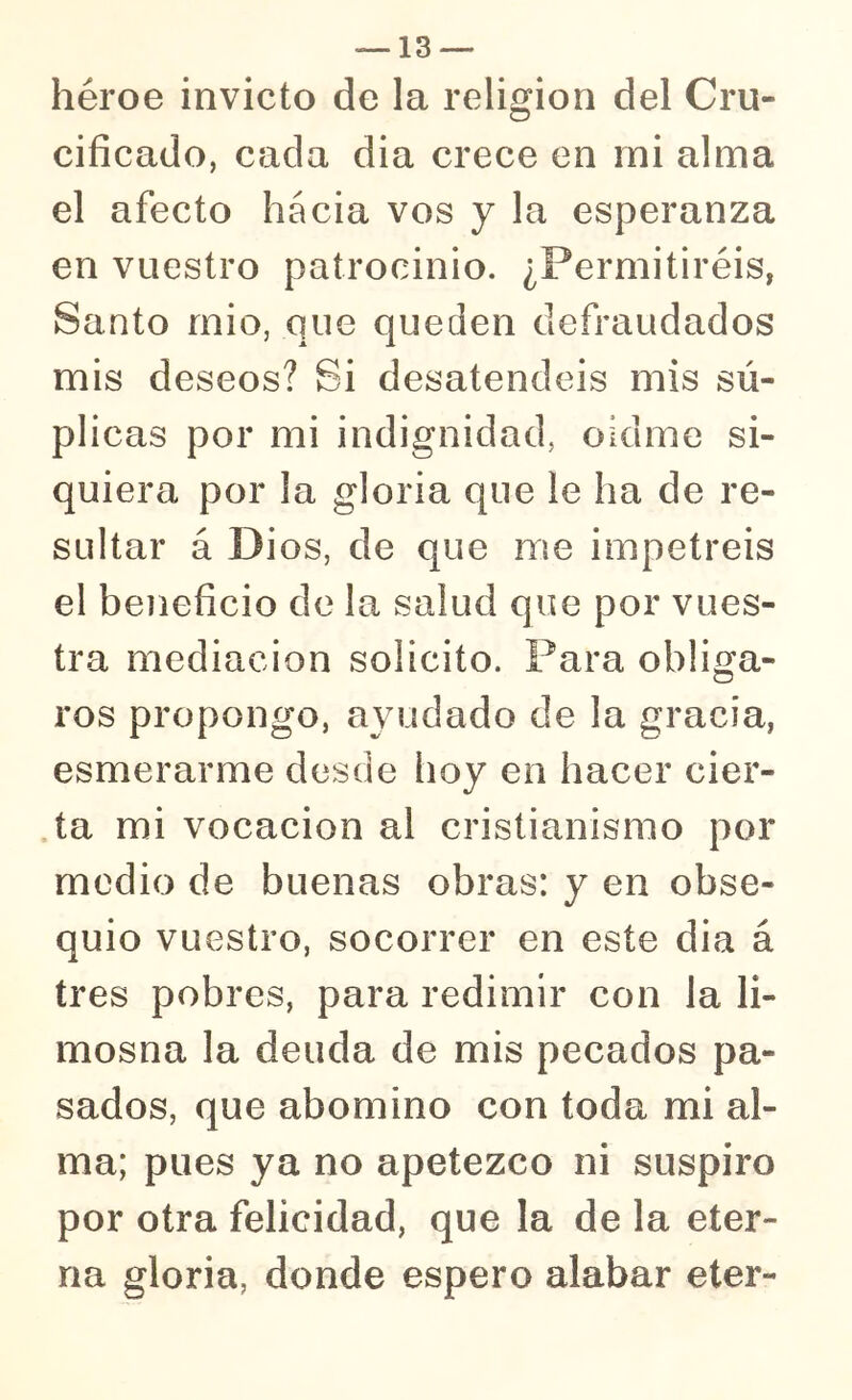 héroe invicto de la religión del Cru- cificado, cada dia crece en rni alma el afecto hacia vos y la esperanza en vuestro patrocinio. ¿Permitiréis, Santo rnio, que queden defraudados mis deseos? Si desatendéis mis sú- plicas por mi indignidad, oídme si- quiera por la gloria que le ha de re- sultar á Dios, de que me impetréis el beneficio de la salud que por vues- tra mediación solicito. Para obliga- ros propongo, ayudado de la gracia, esmerarme desde hoy en hacer cier- ta mi vocación al cristianismo por medio de buenas obras: y en obse- quio vuestro, socorrer en este dia á tres pobres, para redimir con la li- mosna la deuda de mis pecados pa- sados, que abomino con toda mi al- ma; pues ya no apetezco ni suspiro por otra felicidad, que la de la eter- na gloria, donde espero alabar eter-