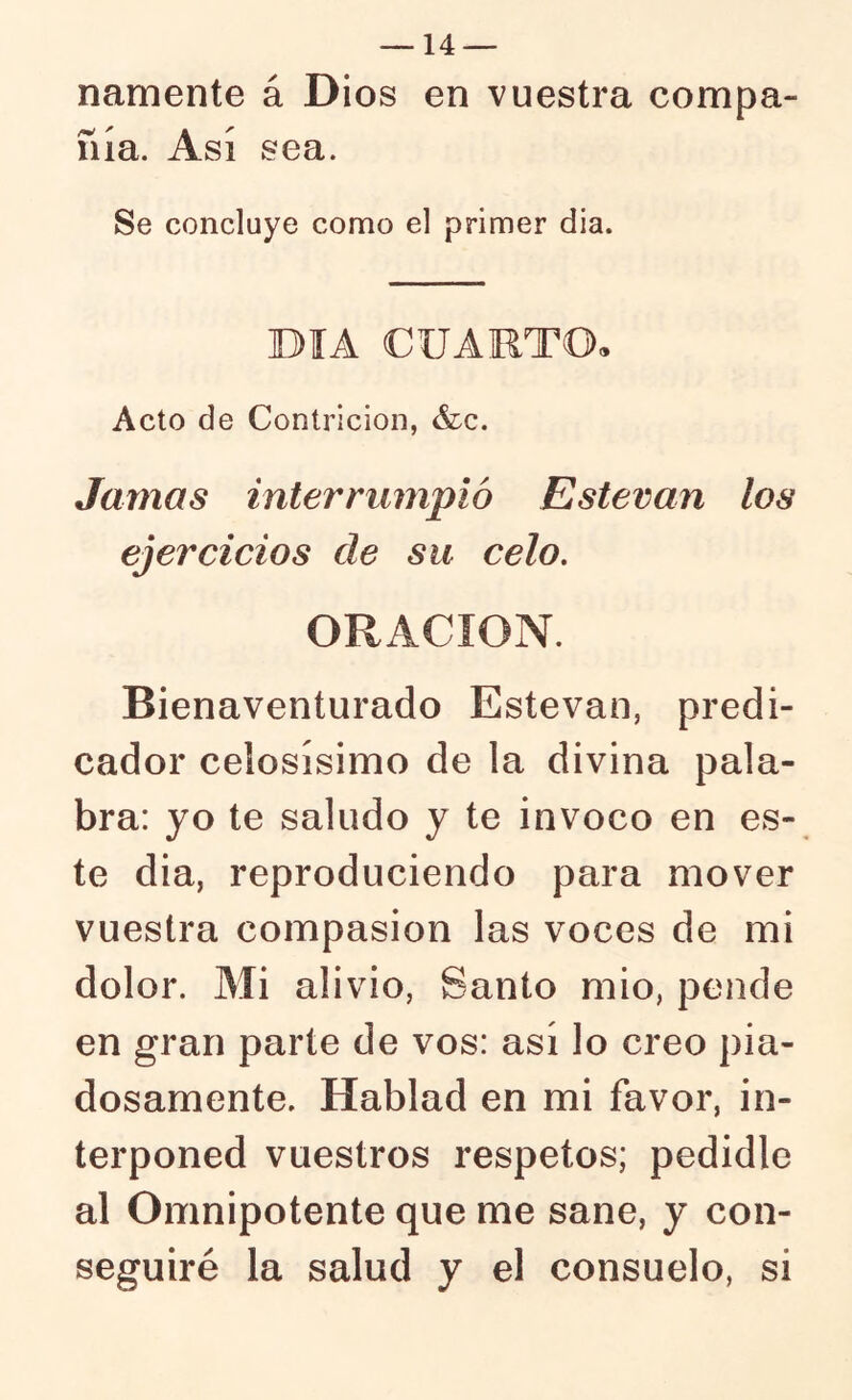 namente á Dios en vuestra compa- ñía. Así sea. Se concluye como el primer dia. DIA CUAMTO. Acto de Contrición, &c. Jamas interrumpió Esteran los ejercicios de su celo, ORACION. Bienaventurado Estovan, predi- cador celosísimo de la divina pala- bra: yo te saludo y te invoco en es- te dia, reproduciendo para mover vuestra compasión las voces de mi dolor. Mi alivio, Santo mió, pende en gran parte de vos: así lo creo pia- dosamente. Hablad en mi favor, in- terponed vuestros respetos; pedidle al Omnipotente que me sane, y con- seguiré la salud y el consuelo, si