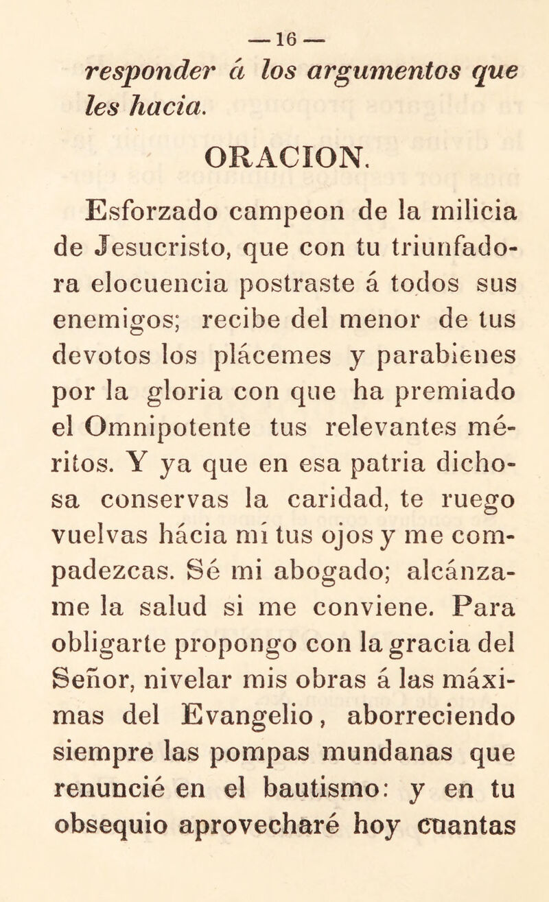 responder ct los argumentos que les hacia. ORACION. Esforzado campeón de la milicia de Jesucristo, que con tu triunfado- ra elocuencia postraste á todos sus enemigos; recibe del menor de tus devotos los plácemes y parabienes por la gloria con que ha premiado el Omnipotente tus relevantes mé- ritos. Y ya que en esa patria dicho- sa conservas la caridad, te ruego vuelvas hacia mí tus ojos y me com- padezcas. Sé mi abogado; alcánza- me la salud si me conviene. Para obligarte propongo con la gracia del Señor, nivelar mis obras á las máxi- mas del Evangelio, aborreciendo siempre las pompas mundanas que renuncié en el bautismo: y en tu obsequio aprovecharé hoy cuantas