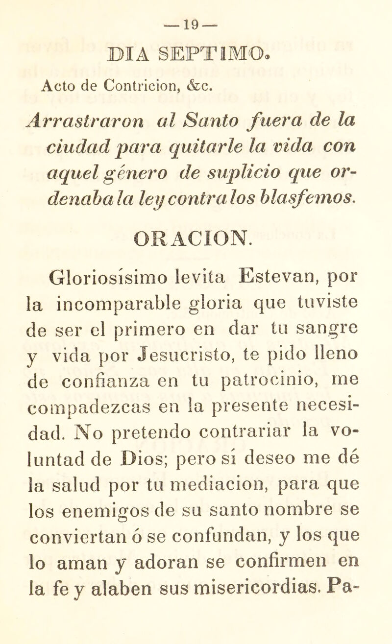 DIA SEPTIMO. Acto de Contrición, &c. Arrastraron al Santo fuera de la ciudad para quitarle la vida con aquel género de suplicio que or- denaba la ley contra, los hlasf 3mos, Gloriosísimo levita Estevan, por la incomparable gloria que tuviste de ser el primero en dar tu sangre y vida por Jesucristo, te pido lleno de confianza en tu patrocinio, me compadezcas en la presente necesi- dad. No pretendo contrariar la vo- luntad de Dios; pero sí deseo me dé la salud por tu mediación, para que los enemigos de su santo nombre se conviertan ó se confundan, y los que lo aman y adoran se confirmen en la fe y alaben sus misericordias. Pa-