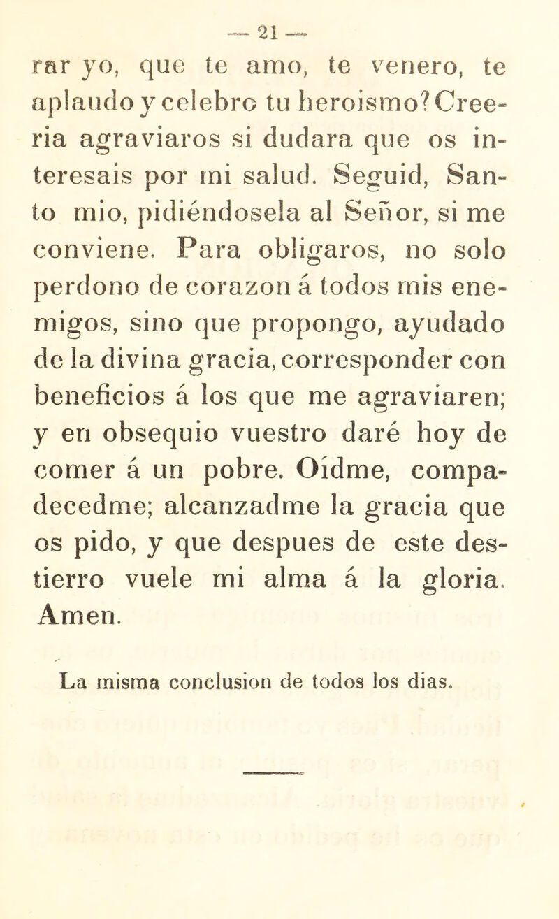 rar yo, que te amo, te venero, te aplaudo y celebro tu heroísmo? Cree- ría agraviaros si dudara que os in- teresáis por mi salud. Seguid, San- to mió, pidiéndosela al Señor, si me conviene. Para obligaros, no solo perdono de corazón á todos mis ene- migos, sino que propongo, ayudado de la divina gracia, corresponder con beneficios á los que me agraviaren; y en obsequio vuestro daré hoy de comer á un pobre. Oídme, compa- decedme; alcanzadme la gracia que os pido, y que después de este des- tierro vuele mi alma á la gloria. Amen. La misma conclusión de todos los dias.