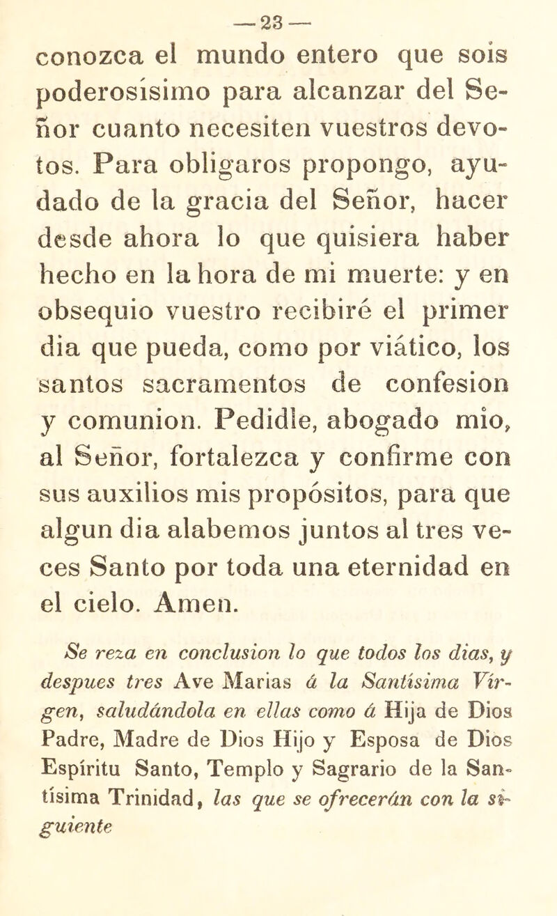 conozca el mundo entero que sois poderosísimo para alcanzar del Se- ñor cuanto necesiten vuestros devo- tos. Para obligaros propongo, ayu- dado de la gracia del Señor, hacer desde ahora lo que quisiera haber hecho en la hora de mi muerte: y en obsequio vuestro recibiré el primer dia que pueda, como por viático, los santos sacramentos de confesión y comunión. Pedidle, abogado mió, al Señor, fortalezca y confirme con sus auxilios mis propósitos, para que algún dia alabemos juntos al tres ve- ces Santo por toda una eternidad en el cielo. Amen. Se reza en conclusión lo que todos los dias^ y después tres Ave Marias á la Santísima Vir- gen^ saludándola en ellas como á Hija de Dios Padre, Madre de Dios Hijo y Esposa de Dios Espíritu Santo, Templo y Sagrario de la San» tísima Trinidad, las que se ofrecerán con la si- guiente