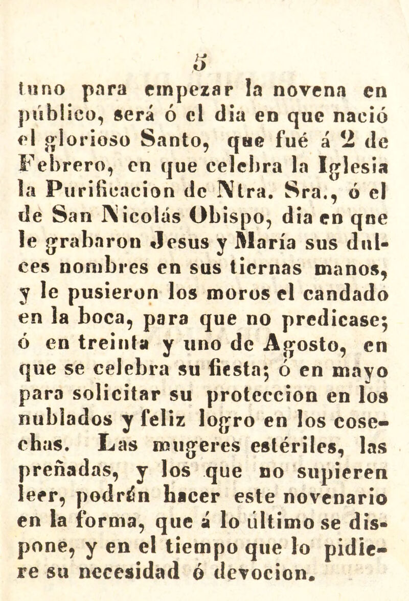 tuno para empezar la novena en público, será ó el día en que nació el j^lorioso Santo, que fué á 2 de Febrero, en que celebra la Ijjlesia la Purificación de I\tra. Sra., ó el de San IXicolás Obispo, dia en qne le g^rabaron Jesús y María sus dul- ces nombres en sus tiernas manos, y le pusieron los moros el candado en la boca, para que no predicase; ó en treinta y uno de Aj^osto, en que se celebra su fiesta; ó en mayo para solicitar su protección en los nublados y feliz logro en los cose- chas. Las mugeres estériles, las preñadas, y los que no supieren leer, podrén hacer este novenario en la forma, que a lo último se dis- pone, y en el tiempo que lo pidie- re su necesidad ó devoción.