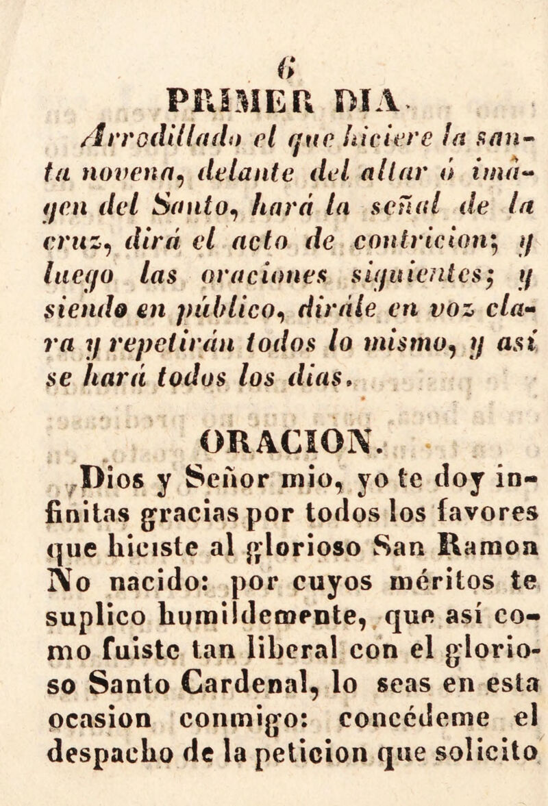 PllSMEP. mA /írrodilíado el qne htclere la ta novena^ delante del aliar ó ima^^ qen del SantOf hará la señal de In eruz^ dirá el acto de contrición'^ jf lacf/o las oraciones sújuieiUcs^ 1/ siendo en público^, diráíe en voz da- ra y repetirán todos lo mismo^ y asi se hará todos los dias» ORACION. ,^I)ios y Señor mió, yo te doy in- finitas g^raciaspor todos los favores que hiciste al j>'lorioso San Ramón No nacido: por cuyos méritos te suplico humildemente, que así co- mo fuiste tan liberal con el glorio- so Santo Cardenal, lo seas en esta ocasión conmigo: concédeme el despacho de la petición que solicito
