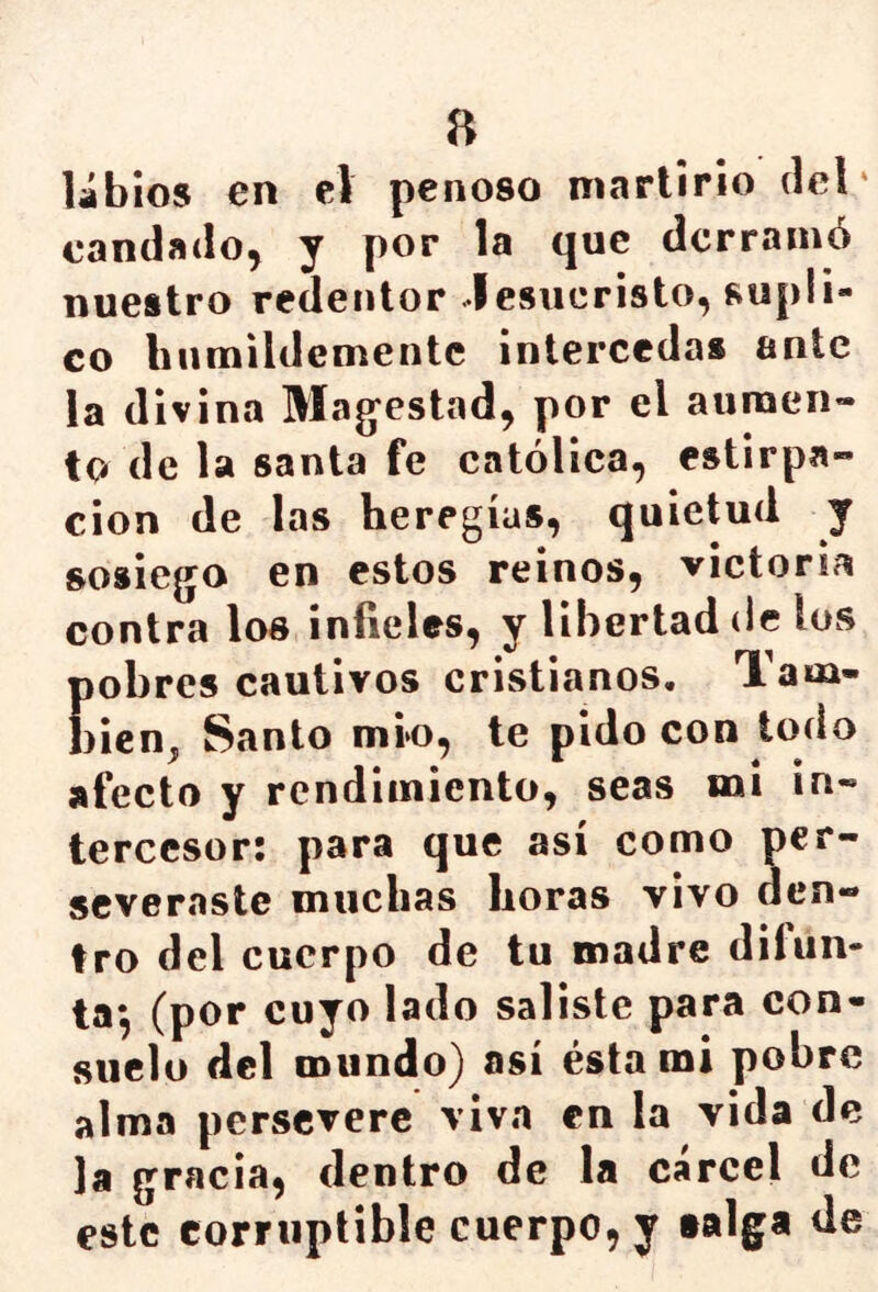 a libios en el penoso martirio del' candado, y por la que derramó nuestro redentor Jesucristo, supli- co humildemente intercedas ante la divina Majestad, por el auraen» to de la santa fe católica, estirpa- cion de las heregías, quietud y sosiego en estos reinos, victoria contra los infieles, y libertad de los {)obrcs cautivos cristianos, Tam- )icn, Santo mío, te pido con todo afecto y rendimiento, seas mi in- tercesor: para que así como per- severaste muchas horas vivo den- tro del cuerpo de tu madre difun- ta*, (por cuyo lado saliste para con- suelo del mundo) así ésta mi pobre alma persevere viva en la vida de la gracia, dentro de la cárcel de este corruptible cuerpo, y taiga de
