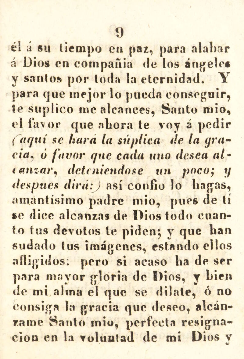í) él á su tiempo ea paz, para ala])ar á Dios en compaaia de los ánjjeles y santos pOr toda la eternidad. Y para que mejor lo pueda conseguir, le suplico me alcances, Santo niio, el ía% or que aLora te voy á pedir ( acjui se hará la súplica áe la gra-^ eia^ ó favor que cada uno desea al^ i atizar^ deteniéndose un poco; y después dirá: J así confio lo hag^as, amantísimo padre inio, pues de tí se dice alcanzas de Dios tod(» cuan- to tus devotos te piden^ y que han sudado tus imágenes, estando ellos afligidos; pero si acaso ha de ser para mayor gloria de Dios, y bien de mi.abna el que se «lilale, ó no consiga la gracia que deseo, alcán- r.ame Santo iniu, perfecta resigna- ción en la voluntad de mi Dios y