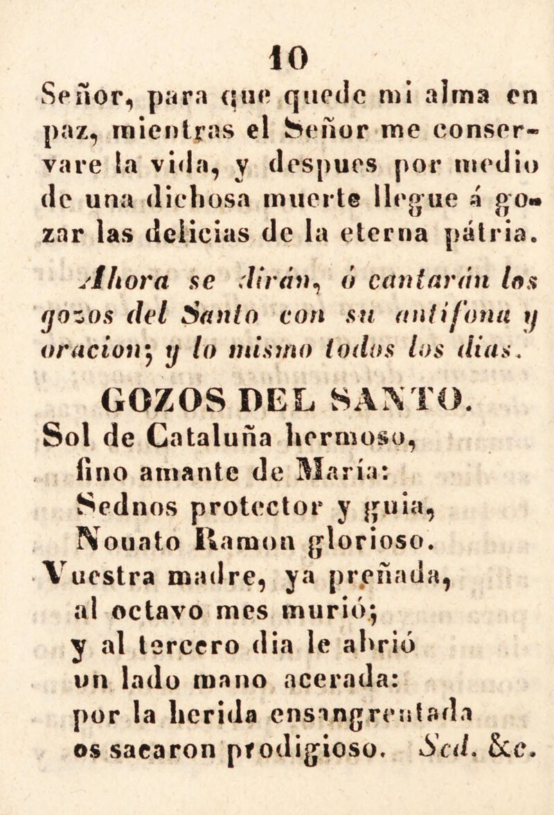 Señor, para que quede mi alma en paz, mientras el Señor me conser- vare la vida, y después por medio de una dichosa muerte llegue 4 go« zar las delicias de la eterna patria. .'ihora se dirán^ ó cantarán loa gozos del Santo con sti auiifona g oracioirj y lo mismo todOsS los días. GOZOS DEL SAATO. Sol de Cataluña hermoso, lino amante de María: Sednos protector y guia, rVouato llamón glorioso. Vuestra madre, ya preñada, al octavo mes murió; y al tercero dia le ahrió un lado mano acerada: por la herida ensangrentada os sacaron prodigioso. Sed.