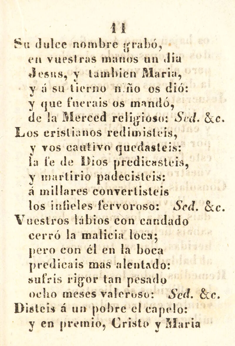dulce nombre in-abó, 1* en vupslras manos un «lia «lesos, y lambicn María, y á su lierisü n ño os (lió: y íjue ínerais os mandó, de la Merced rcliíj^ioso: Sed. &c. Líüs erivSlianos redimisleis, y vos cautivo quedasteis: la í*e de Dios ¡iredicasteis, Y martirio padecisteis: á millares convertisteis los infieles fervoroso: Sed, &c. Vuestros labios con candado cerró la malicia loca^ pero con el en la boca predicáis mas alentado: siiíVís rig’or tan pesado ocbo meses valeroso: Sed, &c. Disteis á un pobre el capelo: y en premio. Cristo y Maria