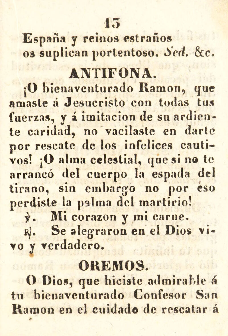 15 España y reinos estraños os suplican portentoso. Sed, &c. ANTIFONA. ¡O bienaventurado Ramón, que amaste á Jesucristo con todas tu» fuerzas, y á imitación de su ardien- te caridad, no vacilaste en darle por rescate de los infelices cauti- vos! |0 alma celestial, que si no te arrancó del cuerpo la espada del tirano, sin embaq^o no por eso perdiste la palma del martirio! Mi corazón y mi carne. Se alegraron en el Dios vi- vo y verdadero. ORE3IOS. O Dios, que hiciste admirable á tu bienaventurado Confesor San Ramón en el cuidado de rescatar á