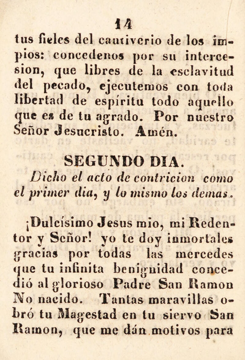 tus Hieles del cautiverio de los iei- píos: concederlos por sii interce- sión, que libres de la esclavitud del pecado, ejecutemos con toda libertad de espíritu todo aquello que es de tu agorado. Por nuestro Señor Jesucristo. Amén. SEGUNDO DÍA. Dicho el acto de contrición como el primer día^ y lo mismo los demas. ¡Dulcísimo Jesús mío, mi Reden» tor y Señor! yo te doy iomortaies gracias por todas las mercedes que tu iníinita benignidad conce- dió al glorioso Padre San Ramón No nacido. Tantas maravillas o- bró tu Magestad en tu siervo San Ramón, que me dan motivos para