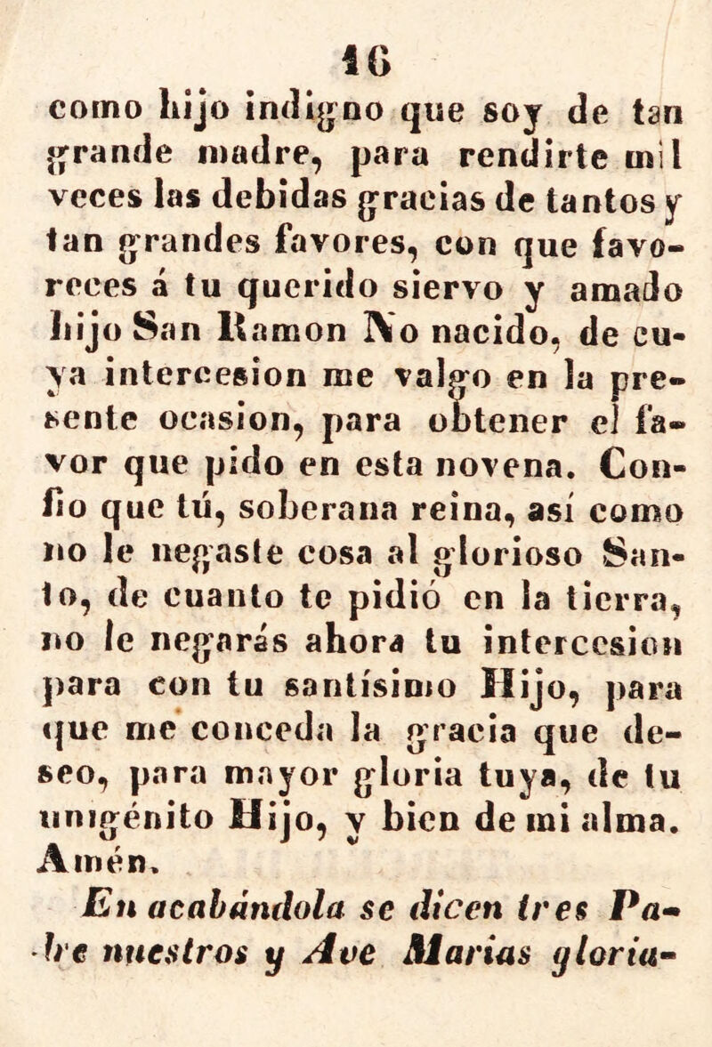 IG corno hijo indi^^^no que soy de tan (grande madre, para rendirte mil veces las debidas g^raeias de tantos y tan g^randes favores, con que favo- reces á tu querido siervo y amado hijo San li amon ]\o nacido, de cu- ya intercesión me valg^o en la pre- sente Ocasión, para obtener el fa- vor que pido en esta novena. Con- Go que tü, soberana reina, así como no le negaste cosa al glorioso San- to, de cuanto te pidió en la tierra, no le neg’arás ahora tu intercesión para con tu santísimo Hijo, para que me conceda la gracia que de- seo, para mayor gloria tuya, de tu unigénito Hijo, y bien de in¡ alma. Amén. En acabándola se dicen tres Pa» h'c nuestros y Ave Marías yloria-^