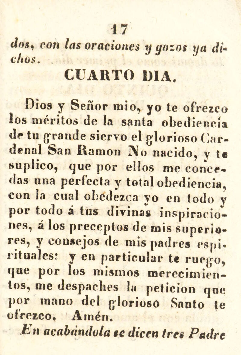 i 7 <loí, con las oraciones y gozos ya di* chüs. CUARTO RIA. Oíos y Señor mió, yo te ofrezco ios méritos de !a sania obediencia de tu [grande siervo el g^lorioso Car- denal San Ramón ]\o nacido^ y te suplico^ que por ellos me conce- das una perfecta y total obediencia, con la cual obedezca yo en lodo y por todo i tus divinas inspiracio- nes, Á ¡os preceptos de mis superio- res, y consejos de mis padres esid. I ituales* y en [)articular te rue|j^o, que por los mismos merecimien- tos, me despaches la petición que por roano del g^lorioso Santo te ofrezco. Amén. is'ii acabándola se dicen (res Padre