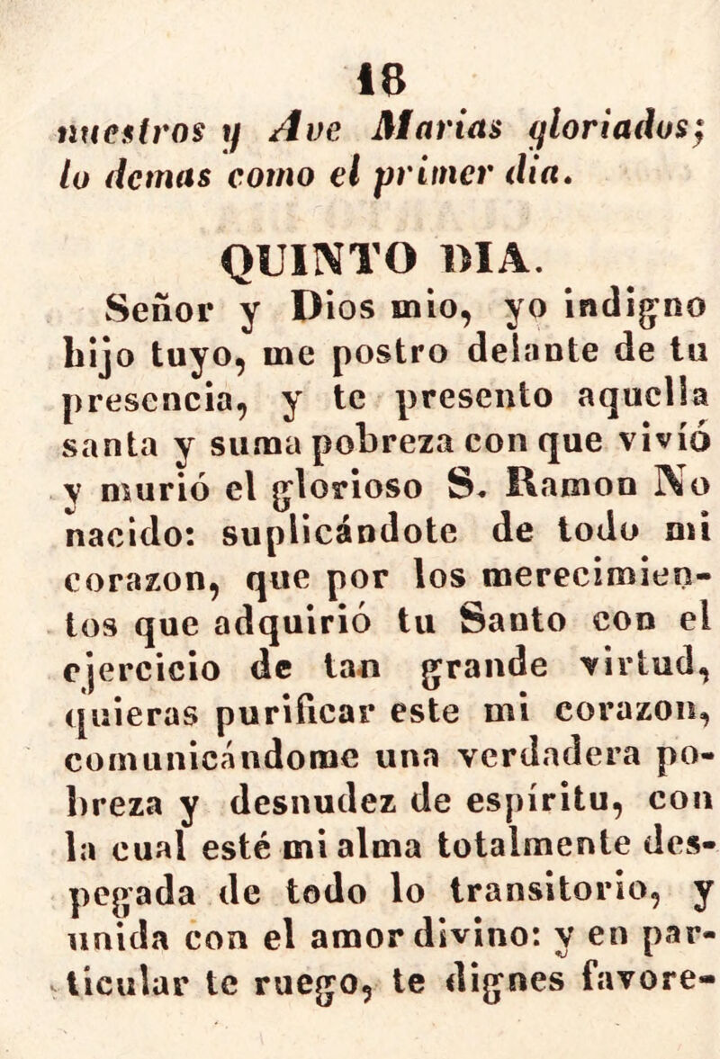 nuestros 1/ Ave Marías gloriados¡ lo demas como el primer día» QUINTO OIA. Señor y Dios mió, yo indígeno bijo tuyo, me postro delante de tu presencia, y te presento aquella santa y suma pobreza con que vivió V murió el g’lorioso S. Damon No nacido: suplicándote de todo mi corazón, que por los merecimien- tos que adquirió tu Santo con el ejercicio de tan grande virtud, quieras purificar este mi corazón, comunicándome una verdadera po- breza y desnudez de espíritu, con la cual esté mi alma totalmente des- pegada de todo lo transitorio, y unida con el amor divino: v en par- tj & licular te ruego, te dignes favore-