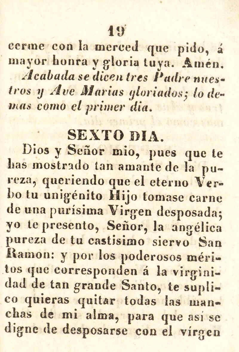 iu ccrme con la merced que pido, á mayor honra y gloria luya. Amén, Acabada se dicen tres Padre núes- iros y Ave Martas y loriados^ lo de^^ mas como el primer dia^ SEXTO BIA. Dios y Señor mió, pues que le has mostrado tan amante de la pu- reza, queriendo que el eterno \ er» ho tu unigénito Hijo tomase carne de una purísima Virgen desposada^ yo le presento, Señor, la angélica pureza de tu castísimo siervo San llamón: y por los poderosos méri- tos (|uc corresponden á la virgini- dad de tan grande Santo, te supli- co quieras quitar todas las man- chas de mi alma, para que así se digne de desposarse con el vírecn