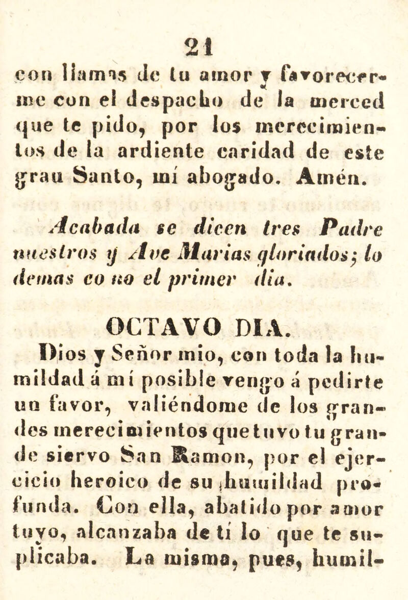con llamis Je lu amor t fíTOreorr* me con el de^pacbo de la oicrced que te pido, por los inerccimien- loíi de la ardiente caridad de este Ijrau Santo, mí abo(yado. Amén. Acabada se dicen tres Padre nuestros y Ave Marías yloriados^ lo detnas co no el primer dia, OCTAVO DIA. 1>¡ os y Señor inio, con toda la liu- miidad á mí posible rengo á pediríe un favor, valiéndome de los gran- des merecimientos qiietnvo tu gran- de siervo San ^amon, por el ejer- cicio he roico de sujhauiíidaJ pro- tunda. Con ella, abatido por amor tuyo, alcanzaba de ti lo que te su- plicaba. La misma, pues, humil-