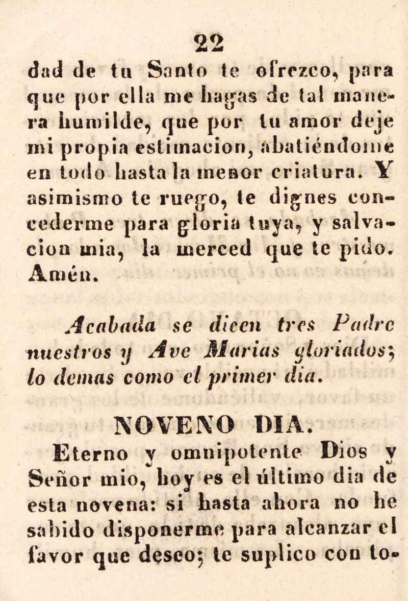 dad de tu Santo te ofrezco, para que por ella me liabas de tal mane- ra humilde, que por tu amor deje mi propia estimación, abatiéndome en todo hasta la menor criatura. Y asimismo te rueijo, te dig^nes con- cederme para g'loria tuya, y salva- ción inia, la merced que te pido. Amén. Acabada se dicen tres Padre nuestros A ve 31 arias ^loriados'^ lo demás como el primer dia, NOVELO DIA. Eterno v omnipotente Dios y Señor mió, hoy es el último día de esta novena: si hasta ahora no he sabido disponerme para alcanzar el favor que dQSCO^ le suplico con lo»