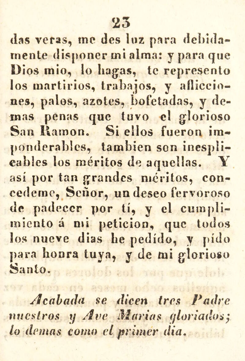 25 (las veras, me des luz para debida- mente disponer mi alma: y para que í}¡os mió, lo hag'as, te represento los martirios, trabajos, y aíliccio- nes, pales, azotes, bofetadas, y de- más penas que tuvo el glorioso San llamón. Si ellos fueron im- ¡londerablcs, también son inespli- eablcs los méritos de aquellas. Y así por tan grandes méritos, con- cédeme, Señor, un deseo fervoroso de padecer por tí, y el cuinpli- ííiiento á mi petición, que todos los nueve dias be pedido, y pido para honra tuya, y de mi glorioso Santo. calada se dicen tren Padre nuestros y Ave Marías (¡loriadosy lo demás como el primer dia»
