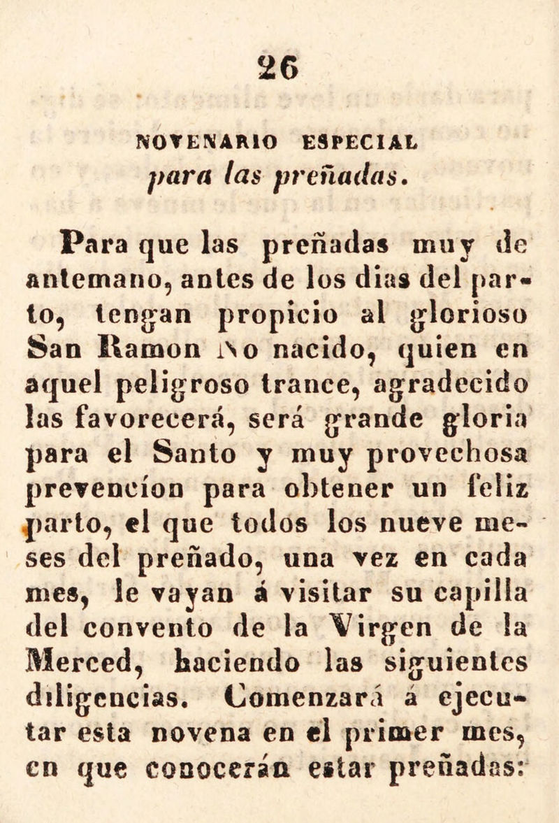 2G NOTEIVARIO ESPECIAL para las preñadas. Para que las preñadas muy de antemano, antes de los dias del par- lo, lenjjan propicio al jjlorioso San llamón íNo nacido, quien en aquel peligroso trance, agradecido las favorecerá, será grande gloria para el Santo y muy provechosa prevención para obtener un feliz parto, el que todos los nueve me- ses del preñado, una vez en cada mes, le vayan á visitar su capilla del convento de la \^irgen de la Merced, haciendo las siguientes diligencias. Comenzará á ejecu- tar esta novena en el primer mes, en que conocerán estar preñadas;