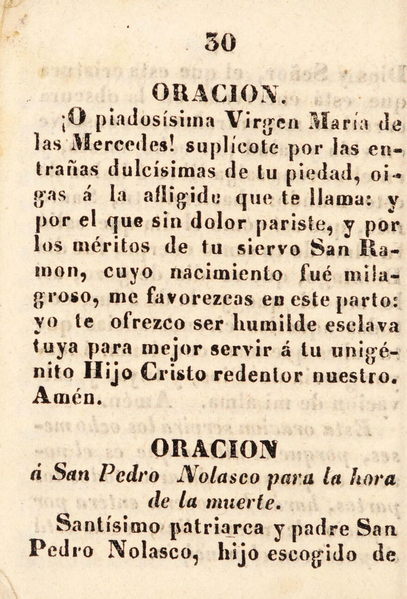 ORACION. jO plaJüsísiina Virjjen María de las Mercedes! suplicóte por las eu- trauas dulcísimas de tu piedad, o¡- g'as a la aílig'ide que te llama: y por el que sin dolor pariste, y por los méritos de tu siervo San lla- món, cuyo nacimiento fué mila- (» roso, me favorezcas en este parto: yo le ofrezco ser humilde esclava tuya para mejor servir á tu iinig’é- nito Hijo Cristo redentor nuestro. Amén. ORACíOlV a San Pedro Nolasco para la hora de la muerte. Santísimo patriarca y padre San Pedro Nolasco, hijo escog^ido de
