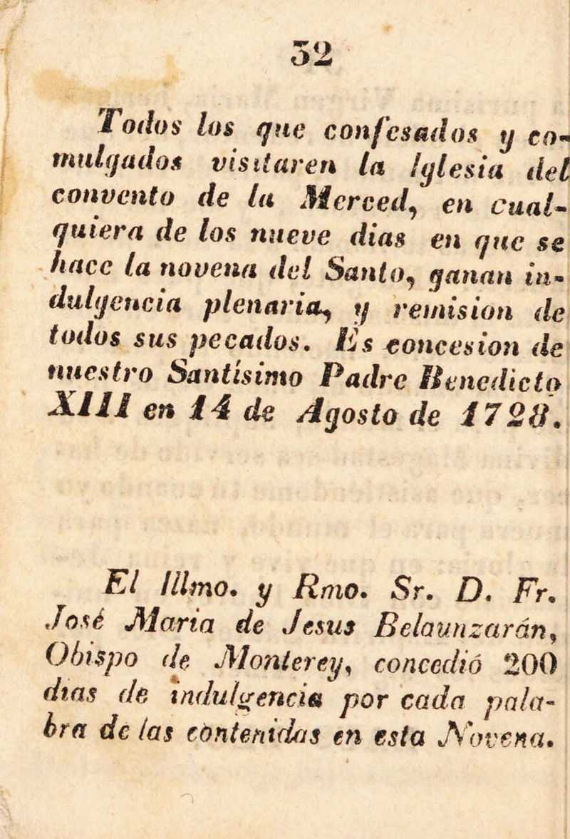 Todos los que confesados y eo^ tnulqados visitaren la íylesia del convento de la Merced^ en cual^ quiera de los nueve dias en que se hace la novena del Santo^ ganan m- dulijeucia plenaria^ y remisión de todos sus pecados. Es concesión de nuestro Santísimo Padre Benedicto XIn en i4 de Agosto de i720\ El ¡limo, y Rmo. Sr. D. Fr. José Alaria de Jesús Belaunzarán^ Obispo (le Aíonierey^ concedió 200 días de indulgencia por cada pala- bra de las cóntenidas en esta Jiovena,