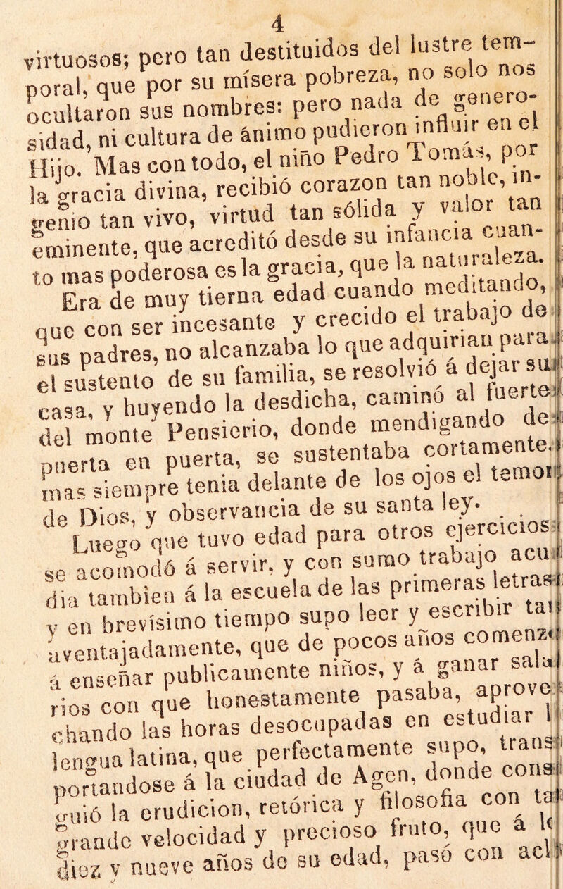 virtuosos; pero tan destituidos de! lustre tem- noraí que por su mísera pobreza, r>o solo nos ocultaron sus nombres: pero nada de genero Sd!«l caltur. de é»]™ Pudie-o»-A™ ^ Hiio. Mas con todo, el nino Pedro Toma^^, p la gracia divina, recibió corazón tan ’ ' trenio tan vivo, virtud tan sólida y valor tan eminente que acreditó desde su infancia cuan- od’erose e, la sraci., ,u, la - Era de muy tierna edad «cando meditando^ ouc con ser incesante y crecido el trabajo do «ns oTdres no alcanzaba lo que adquirían pai a “e ó’ de su familia, se resol,id d dqar ™ caL V huyendo la desdicha, camino al fuertei del monte Pensierio, donde mendigando deá pnerm en puerta, so sustentaba cortameMcj mas siempre tenia delante de los ojos el t. j de Dios, y observancia de su santa >«7- Luego que tuvo edad para otros «p acomodó á servir, y con sumo trabajo acud rila también á la escuela de las V en brevísimo tiempo supo leer aventajadamente, que de á enseñar publicamente nuios, y a ganar saD rios con que honestamente pasaba, ^P''®''® chando las horas desocupadas en estudiar 1 Ktina que perfectamente supo, tran. SÍo.r¿ f. «Edad d. Age.,, donde eo„» guió la erudición, retórica y arando velocidad y precioso fruto, que a le diez V nueve años do su edad, paso con acl