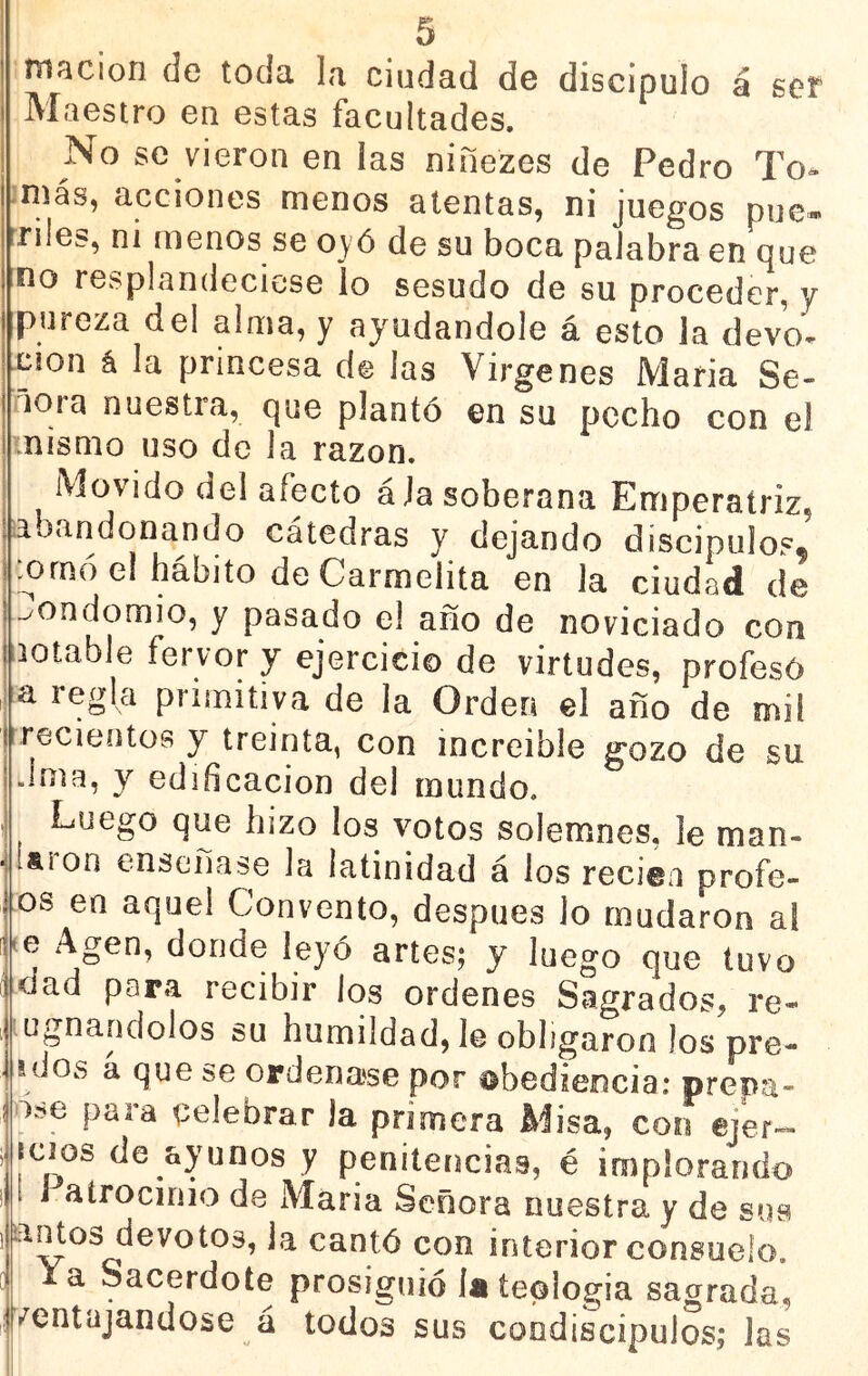 macion de toda la ciudad de discipulo á ser Maestro en estas facultades. No se vieron en las niñezes de Pedro To^ ;más, acciones menos atentas, ni juegos pue- riles, ni menos se oyó de su boca palabra en que no resplandeciese io sesudo de su proceder, y pureza del alma, y ayudándole á esto la devo. cion á la princesa de las Vírgenes María Se- ñora nuestra, que plantó en su pecho con el .nismo uso de la razón. Movido del afecto ala soberana Emperatriz, abandonando cátedras y dejando discípulos* .ornó el hábito de Carmelita en la ciudad de -^ondomio, y pasado el año de noviciado con lotable fervor y ejercicio de virtudes, profesó ,j a regla primitiva de la Orden el año de mil recieotüs y treinta, con increíble gozo de su Jma, y edificación del mundo. Luego que hizo los votos solemnes, le man- Í&íon ensenase la latinidad á los recien profe- os en aquel Convento, después lo mudaron a! Me Agen, donde leyó artes; y luego que tuvo dad para recibir los ordenes Sagrados, re- ugnandolos su humildad, le obligaron los pre- idos a que se ordenarse por ^bedieocia; prepa- óí>e para celebrar la primera Misa, con ejer- mios de ayunos y penitencias, é implorando í J atrocinio de María Señora nuestra y de sus amos devotos, la cantó con interior consuelo, la Sacerdote prosiguió la teología sagrada, (Ventajándose á todos sus condiscípulos; las