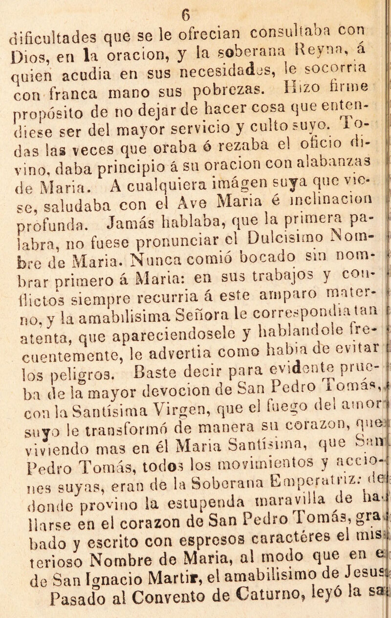 dificultades que se le ofrecían consultaos con Dios, en la oración, y la soberana Reynn, a quien acudía en sus necesidadjs, le socorría con franca mano sus pobrezas. Hizo fanne propósito de no dejar de hacer cosa que enten- diese ser del mayor servicio y culto suyo. 1 o- das las veces que oraba ó rezaba el onoio oi- vino, daba principio á su oración con alabanzas de María. A cualquiera imagen suya que vie- se, saludaba con el Ave María é inclinación profunda. Jamás hablaba, que la primera pa- labra, no fuese pronunciar el Dulcísimo ¡Nom- bre de María. Nunca comió bocado sin nom- brar primero á María; en sus trabajos y coii- llictos siempre recurría á este amparo mater- no. y la amabilisima Señora le corrt^1pondla tan atenta, que apareciendosele y hablándole Ire- cnentemente, le advertía como había de evitar los peligros. Baste decir para evidente pruc- ■ ba de !a mayor devoción de San Pedro Tomas,., con la Santísima Virgen, que el fuego dei amor' suyo le transformó de manera su corazón, que- viviendo mas en él Maria Santísima, que Sun Pedro Tomás, todos los movimientos y accio- nes suyas, eran de la Soberana Emperatriz; des donde provino la estupenda maravilla de liav liarse en el corazón de San Pedro Pomas, gra, hado y escrito con espresos caracteres el misi terioso Nombre de Maria, al modo que en a de San Ignacio Mártir, el amabilísimo de J esusí Pasado al Convento de Caturno, leyó la sa