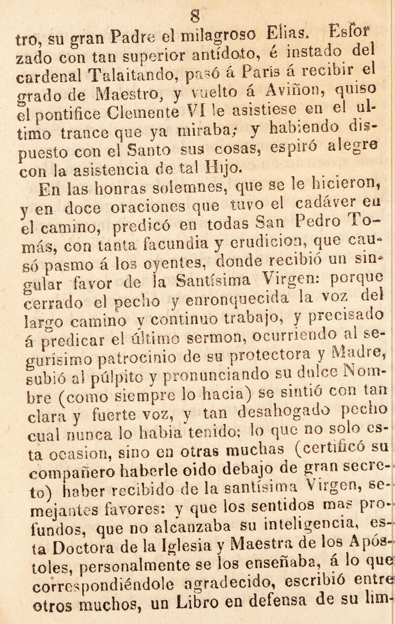 tro, su gran Padre el milagroso Elias. Esíbf zado con tan superior antídoto, é instado de cardenal Talaitando, á París á recibir el orado de Maestro, y vuelto á Aviñon, quiso el pontífice Clemente Vi le asistiese en el ni- timo trance que ya miraba; y habiendo dis- puesto con el Santo sus cosas, espiró alegre con la asistencia de ta! Hijo. En las honras solemnes, que se le hicieron, y en doce oraciones que tuvo el cadáver en el camino, predicó en todas San Pedro To- más, con tanta facundia y erudición, que cau« so pasmo á los oyentes, donde recibió un sin- gular favor de la Santísima Virgen: porque cerrado el pecho y enronquecida la voz del lar<^o camino y continuo trabajo, y precisado á predicar el ültimo sermón, ocurriendo al se- gurísimo patrocinio de su protectora y ^ladre, subió al pulpito y pronunciando su dulce JNom- bre (como siempre lo hacia) se sintió con tan clara y fuerte voz, y tan desahogado pecho cual nunca lo habia tenido; lo que no solo es- ta ocasión, sino en otras muchas (certificó su compañero haberle oido debajo de gran secre- to) haber recibido de la santísima Virgen, se- mejantes favores: y qne los sentidos mas pro- fundos, que no alcanzaba su inteligencia, es- ta Doctora de la Iglesia y Maesti^a de los Após- toles, personalmente se los enseñaba, a lo que correspondiéndole agradecido, escribió entre otros muchos, un Libro en defensa de su lim-