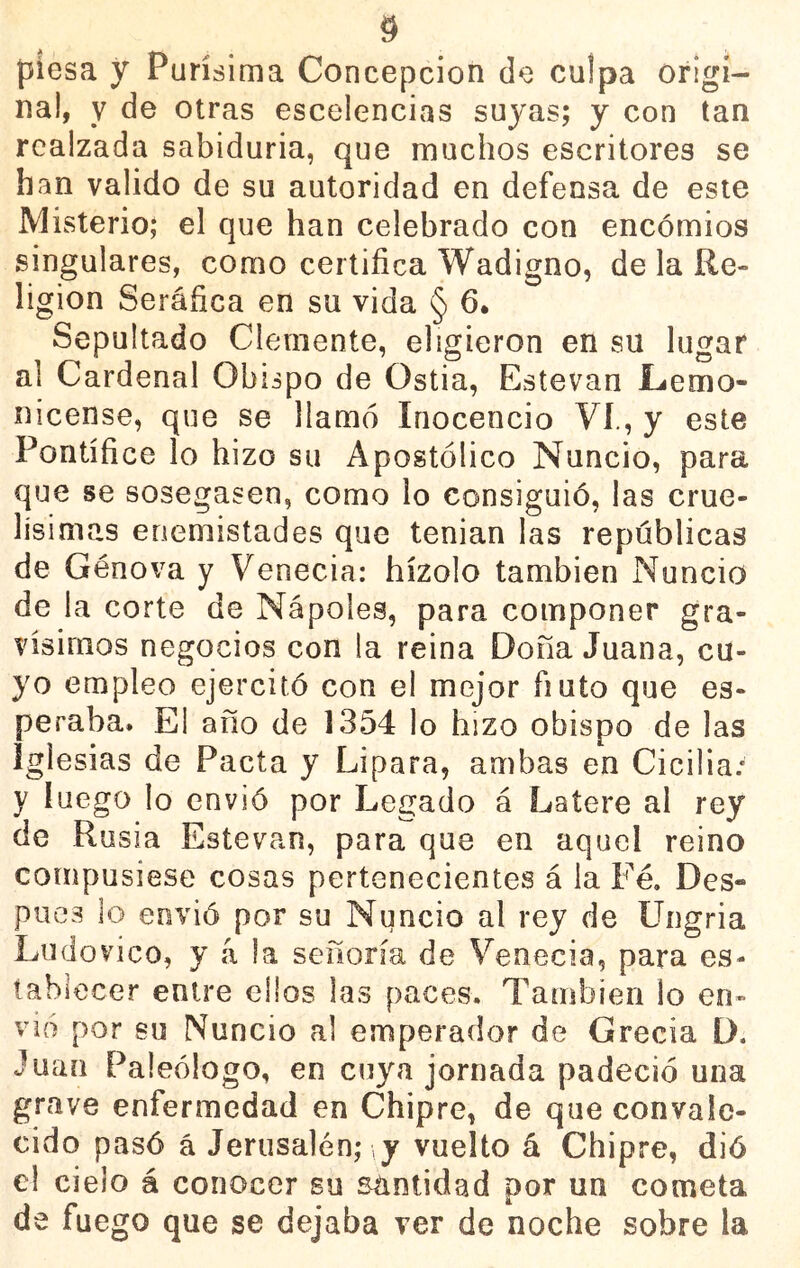 piesa y Purísima Concepción de culpa origi- nal, y de otras escelencias suyas; y con tan realzada sabiduría, que muchos escritores se han valido de su autoridad en defensa de este Misterio; el que han celebrado con encomios singulares, como certifica Wadigno, de la Re- ligión Seráfica en su vida § 6. Sepultado Clemente, eligieron en su lugar al Cardenal Obispo de Ostia, Estovan Lemo- nicense, que se llamó Inocencio Vi., y este Pontífice lo hizo su Apostólico Nuncio, para que se sosegasen, como lo consiguió, las crue- lísimas enemistades que tenían las repúblicas de Genova y Venecia: hízolo también Nuncio de la corte de Nápoles, para componer gra- vísimos negocios con la reina Dona Juana, cu- yo empleo ejercitó con el mejor ñuto que es- peraba. El año de 1354 lo hizo obispo de las iglesias de Pacta y Lipara, ambas en Cicilia.* y luego lo envió por Legado á Latere al rey de Rusia Estevan, para que en aquel reino compusiese cosas pertenecientes á la Fe. Des- pués lo envió por su Nuncio al rey de Ungria Ludovico, y á la señoría de Venecia, para es- tablecer entre ellos las paces. También lo en- vió por su Nuncio al emperador de Grecia D. Juan Paleólogo, en cuya jornada padeció una grave enfermedad en Chipre, de que convale- cido pasó á Jerusalén; \y vuelto á Chipre, dió el cielo á conocer su sántidad por un cometa de fuego que se dejaba ver de noche sobre la