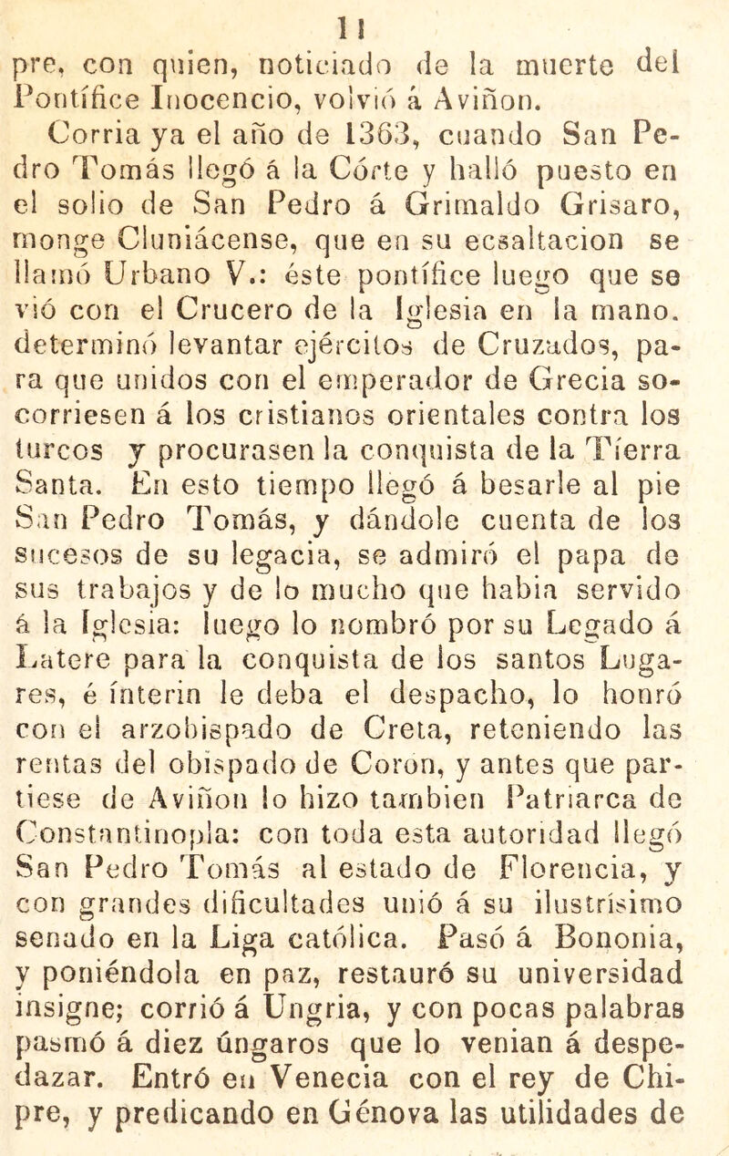 pre, con quien, noticiado de la muerto del Pontífice Inocencio, volvió á Aviñon. Corría ya el año de 1363, cuando San Pe- dro Tomás i legó á ia Córte y halló puesto en el solio de San Pedro á Grimaldo Grisaro, monge Cluniácense, que en su ecsaltacion se llamó Urbano V.: éste pontífice luego que se vió con el Crucero de la Iglesia en la mano, determinó levantar ejércitos de Cruzados, pa- ra que unidos con el emperador de Grecia so- corriesen á los cristianos orientales contra los turcos y procurasen la conquista de la Tierra Santa, En esto tiempo llegó á besarle al pie wSan Pedro Tomás, y dándole cuenta de los sucesos de su legada, se admiró el papa de sus trabajos y de lo mucho que había servido á la Iglesia: luego lo nombró por su Legado á Latere para la conquista de los santos Luga- res, é ínterin le deba el despacho, lo honró con el arzobispado de Creta, reteniendo las rentas del obispado de Coren, y antes que par- tiese de Aviñon lo hizo también Patriarca de Constantinopla: con toda esta autoridad llegó San Pedro Tomás al estado de Florencia, y con grandes dificultades unió á su ilustrísimo senado en la Liga católica. Pasó á Bononia, y poniéndola en paz, restauró su universidad insigne; corrió á Ungria, y con pocas palabras pasmó á diez úngaros que lo venian á despe- dazar. Entró en Venecia con el rey de Chi- pre, y predicando en Genova las utilidades de