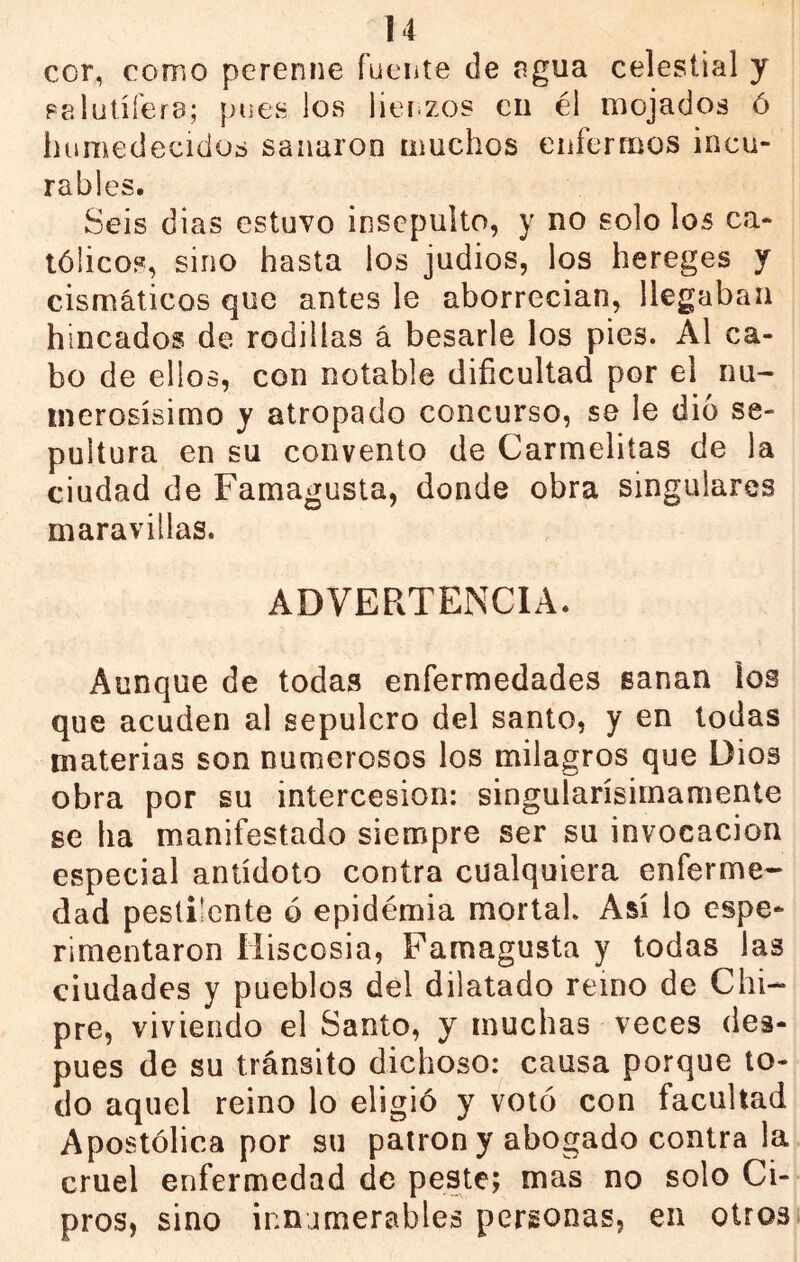 cor, como perenne fuente de agua celestial y Falutífera; pues los lier zos cu él mojados ó humedecidos sanaron muchos enfermos incu- rables. Seis dias estuvo insepulto, y no solo los ca- tólicos, sino hasta ios judíos, los hereges y cismáticos que antes le aborrecían, llegaban hincados de rodillas á besarle los pies. Al ca- bo de ellos, con notable dificultad por el nu- merosísimo y atropado concurso, se le dio se- pultura en su convento de Carmelitas de la ciudad de Famagusta, donde obra singulares maravillas. ADVERTENCIA. Aunque de todas enfermedades sanan los que acuden al sepulcro del santo, y en todas materias son numerosos los milagros que Dios obra por su intercesión: singularísiinamente se ha manifestado siempre ser su invocación especial antídoto contra cualquiera enferme- dad pestilente ó epidémia mortal. Así lo espe- rimentaron Miscosia, Famagusta y todas las ciudades y pueblos del dilatado remo de Chi- pre, viviendo el Santo, y muchas veces des- pués de su tránsito dichoso: causa porque to- do aquel reino lo eligió y votó con facultad Apostólica por su patrón y abogado contra la cruel enfermedad de peste; mas no solo Ci- pros, sino innjmerables personas, en otros