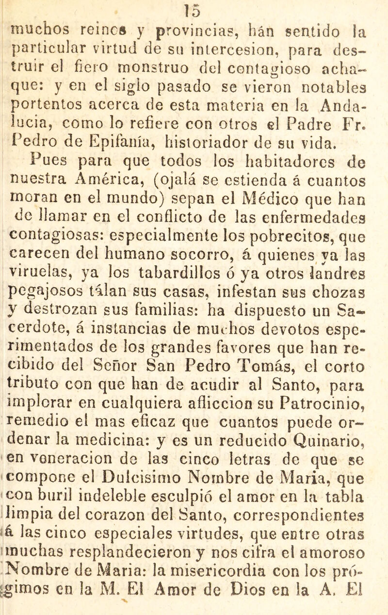 muchos reines y provincias, han sentido la particular virtud de su intercesión, para des- truir el fiero monstruo del contagioso acha-« que: y en el siglo pasado se vieron notables portentos acerca de esta materia en la Anda- lucia, como lo refiere con otros el Padre Fr. í'edro de Epifanía, historiador de su vida. Pues para que todos los habitadores de nuestra América, (ojalá se estienda á cuantos moran en el mundo) sepan el Médico que han de llamar en el conflicto de las enfermedades contagiosas: especialmente los pobrecitos, que carecen del humano socorro, á quienes ya las viruelas, ya los tabardillos ó ya otros landres pegajosos talan sus casas, infestan sus chozas y destrozan sus familias: ha dispuesto un Sa- cerdote, á instancias de muchos devotos espe- rimentados de los grandes favores que han re- cibido del Señor San Pedro Tomás, el corto tributo con que han de acudir al Santo, para implorar en cualquiera aflicción su Patrocinio, remedio el mas eficaz que cuantos puede or- denar la medicina: y es un reducido Quinario, < en veneración de las cinco letras de que se «compone el Duícisimo Nombre de María, que con buril indeleble esculpió el amor en la tabla 1 limpia del corazón del Santo, correspondientes á las cinco especiales virtudes, que eclre otras iiDuchas resplandecieron y nos cifra el amoroso Nombre de Maria: la misericordia con los pró- ^gimos en la M. El Amor de Dios en la A. Ei